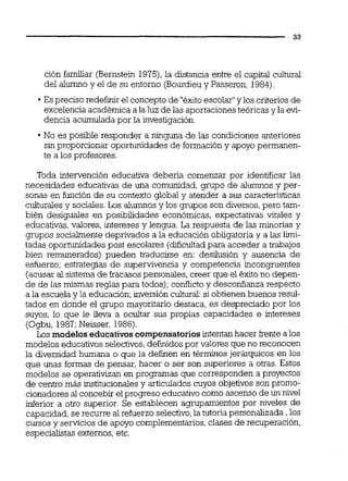 ción familiar (Bernstein 1975),la distancia entre el capital cultural
del alumno y el de su entorno (Bourdieuy Passeron, 1984).
Espreciso redefinir el concepto de "éxitoescolar"y los criterios de
excelencia académica a la luz de las aportaciones teóricas y la evi-
dencia acumulada por la investigación.
No es posible responder a ninguna de las condiciones anteriores
sin proporcionar oportunidades de formacióny apoyo permanen-
te a los profesores.
Toda intervención educativa debena comenzar por identificar las
necesidades educativas de una comunidad,grupo de alumnos y per-
sonas en función de su contexto global y atender a sus características
culturalesy sociales.Los alumnosy los grupos son diversos,pero tam-
bién desiguales en posibilidades económicas, expectativas vitales y
educativas,valores, intereses y lengua. La respuesta de las minorías y
gnipos socialmentedeprivados a la educación obligatoria y a las iiii-
tadas oportunidades post escolares (dificultadpara acceder a trabajos
bien remunerados) pueden traducirse en: desilusión y ausencia de
esfuerzo; estrategias de supervivencia y competencia incongruentes
(acusar al sistema de fracasospersonales, creer que el éxitono depen-
de de las mismas reglas para todos);conflicto y desconfianza respecto
a la escuela y la educación;inversión cultural:si obtienenbuenos resul-
tados en donde el grupo mayoritario destaca, es despreciado por los
suyos, lo que le lleva a ocuitar sus propias capacidades e intereses
(Ogbu, 1987;Neisser, 1986).
Los modelos educativoscompensatoriosintentanhacer frente alos
modelos educativos selectivos,definidospor valores que no reconocen
la diversidad humana o que la definen en términos jerárquicos en los
que unas formas de pensar, hacer o ser son superiores a otras. Estos
modelos se operativizan en programas que corresponden a proyectos
de centro más institucionales y articuladoscuyos objetivos son promo-
cionadores al concebir elprogreso educativocomo ascenso de un nivel
inferior a otro superior. Se establecen agrupamientos por niveles de
capacidad, se recurre al refuerzo selectivo,la tutoría personalizada ,los
cursos y servicios de apoyo complementarios,clases de recuperación,
especialistas externos, etc.
 