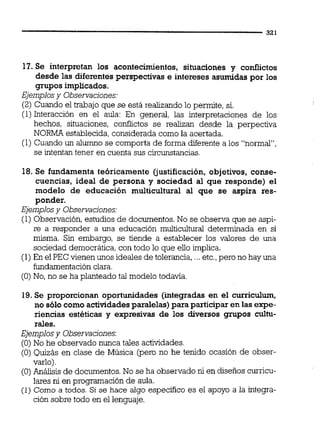 11.Se interpretan los acontecimientos, situaciones y conflictos
desde las diferentes perspectivas e intereses asumidas por los
grupos implicados.
Ejemplosy Observaciones:
(2) Cuando el trabajo que se está realizando lo permite, si.
(1)Interacción en el aula: En general, las interpretaciones de los
hechos, situaciones, confiictos se realizan desde la perpectiva
NORMA establecida,considerada como la acertada.
(1) Cuando un alumno se comporta de forma diferente a los "normal",
se intentan tener en cuenta sus circunstancias.
18. Se fundamenta teóricamente (justificación, objetivos, conse-
cuencias, ideal de persona y sociedad al que responde) el
modelo de educación multicultural al que se aspira res-
ponder.
Ejemplosy Observaciones:
(1)Observación, estudios de documentos.No se observa que se aspi-
re a responder a una educación multicultural determinada en si
misma. Sin embargo, se tiende a establecer los valores de una
sociedad democrática, con todo lo que ello implica.
(1)En el PEC vienen unos ideales de tolerancia, ...etc.,pero no hay una
fundamentaciónclara.
(O)No, no se ha planteado tal modelo todavía.
19.Se proporcionan oportunidades (integradas en el curriculum,
no sólo como actividadesparalelas) para participar en las expe-
riencias estéticas y expresivas de los diversos grupos cultu-
rales.
Ejemplosy Observacjones:
(O)No he observado nunca tales actividades.
(O) Quizás en clase de Música (pero no he tenido ocasión de obser-
varlo)
(O)Análisis de documentos.No se ha observado nien diseños curricu-
lares nien programación de aula.
(1) Como a todos. Si se hace algo especifico es el apoyo a la integra-
ción sobre todo en el lenguaje.
 