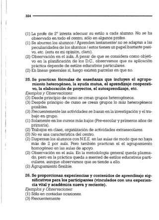 (1)La profe de 2' intenta adecuar su estilo a cada alumno. No se ha
observado en todo el centro,sólo en algunos profes.
(1)Se aburren los alumnos/Aprenden lentamente1no se adaptan a las
peculiaridades de los alumnos/ estos tienen un papel bastante pasi-
vo, etc. (esta es mi opinión, claro).
(2) Observación en el aula.A pesar de que se considera como objeti-
vo en la planificación de los D.C., observamos que su aplicación
práctica depende de estilos educativos particulares.
(2)En líneas generales sí, luego existen parcelas en que no.
25. Se practican fórmulas de enseñanza que incluyen el agrupa-
miento heterogéneo,la ayuda mutua, el aprendizaje cooperati-
vo, la elaboración de proyectos, el autoaprendizaje,etc.
Ejemplosy Observaciones:
(3)Desde principio de curso se crean grupos heterogéneos.
(3)Despde principio de curso se crean grupos lo más heterogéneos
posibles.
(3)Frecuentementelas actividadesse basan en la investigación y el tra-
bajo en grupo.
(1) Solamenteen los cursos mds bajos (Pre-escolary primeros aiios de
primaria).
(2)'Ikabajos en clase, organización de actividades extraescolares.
(O) No es una característicadel centro.
(2)Dispersan los alumnos con N.E.E.en las aulas de modo que no haya
más de 2 por aula. Pero también practican el el agrupamiento
homogéneo en las aulas de apoyo.
(2) Observación en el aula. En la metodologia general queda plasma-
do,pero en la práctica queda a merced de estilos educativos parti-
culares, aunque observamos que se tiende a eiio.
(2) Agrupamiento flexible.
26. Se proporcionan experienciasy contenidos de aprendizaje sig-
nificativospara los participantes(vinculadoscon una experien-
cia vital y académica nueva y reciente).
Ejemplosy Observac~ones:
(1) Sólo en contadas ocasiones.
(3)Recuentemente
 