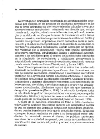 La investigación acumulada recomienda se adopten medidas espe-
cíficas,por ejemplo,en los procesos de ensefianza-aprendizajeen los
que se actúe con grupos de alto-riesgo (minonasculturalesy10 grupos
socioeconómicos marginados); adoptando una filosofía que, aunque
basada en lo cognitivo,atienda a variables afectivas;utilizando estrate-
gias y modelos de acción que fomenten la transferencia entre tareas,
áreas y contextos; acudiendo a procedimientos de evaluación fiables y
basados en el proceso; ampliando el marco conceptual sobre el cono-
cimientoy el saber;reconceptuaiizandoel desarrollode vocabulario,la
escritura y la capacidad comunicativa;usando estrategias de aprendi-
zaje validadas por la investigación -tutona entre iguales, aprendizaje
cooperativo, proyectos, agrupamiento flexible-; entrenando sistemáti-
camente a los estudiantespara el empleo de las estrategias adecuadas
en la adquisición de conocimiento y habilidades; promoviendo la
adquisición de estrategias de controly regulación; ejercitando recursos
para la resolución de conflictos (Díaz-Aguadoy Baraja, 1995).
La acción compensatoriaes válida si así se estima tras un adecuado
análisisde necesidades,pero en conjuncióncon otras dimensionespro-
pias del enfoque intercultural-comunicación e intercambiointercultural,
valoración de la diversidad cultural,educación antirracista- e implican-
do acciones sociales más allá del marco educativo.Cualquier propues-
ta monolítica y uniforme dificilmente responderá a las necesidades de
los receptores; ahora bien, si se adapta sinmás ai gmpo y sus condicio-
nantes socioculturales,diñcilmente logrará algo más que mantener la
desigualdad ya existente (Flecha, 1991).La educación igual para todos
va más aliá de la igualdadde oportunidades y recursos;supone que las
habilidades, talentos y experiencias sean consideradas como un ade-
cuado punto de partida para la escolaridad posterior (Neisser, 1986).
A pesar de la evidencia acumulada en torno a estas cuestiones,
todavía hoy la asunción más común en torno a la desigualdad escolar
es que los alumnos que llegan a la escuela con capacidades inadecua-
das no pueden beneficiarse de lo que la escuela les ofrece. Si eiios no
consiguen buenos resultados se debe a su incapacidad como estu-
diantes. Es demasiado escaso el número de políticos, profesores,
miembros de la sociedad en general, que toman en consideración la
relacidn entre nivel social 1adquisitivo y acceso a opciones escolares
de calidad.
 