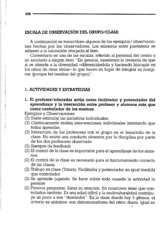 ESCALA DE OBSERVACIÓNDEL GRUPO/CLACE
A continuaciónse transcriben algunos de los ejemplos1observacio-
nes hechas por los observadores. Los números entre paréntesis se
refieren a la valoración otorgada al item.
Comentario en una de las escalas, referido al personal del centro y
no asociado a ningún item: "En general, mantienen la creencia de que
si se atiende a la diversidad -diferenciándola y haciendo hincapié en
los niños de otras ebias- lo que hacen en lugar de integrar es margi-
nar (porque les resaltan del grupo)".
1.ACTIVIDADESY ESTRATEGIAS
1. El profesor/educador actúa como facilitador y potenciador del
aprendizaje y la interacción entre profesor y alumnos más que
como controlador de los mismos.
Ejemplos y Observaciones:
(3)Suele estimular las iniciativas individuales.
(3) Continuamente realiza intervenciones individuales intentando que
todos aprendan.
(3)Interacción de los profesores con el grupo en el desarrollo de la
clase. No existe una conducta obsesiva por la disciplina por parte
de los dos profesores observado
(3)Siempre da feedback.
(2)El control de la clase es importantepara el aprendizajede los alum-
nos.
(2)El control de la clase es necesario para el funcionamiento correcto
de las clases.
(2)M a j o en clase (Tutora).Facilitador y potenciador en igualmedida
que controlador.
(2)Se aprende jugando. Se hace sobre todo cuando la actividad lo
permite
(2)Provoca preguntas, llama su atención.En ocasiones tiene que con-
trolarlos también.Es una edad dificily la multicuituralidadcontribu-
ye un poco a ese "desmadre". En la clase donde hay 3 gitanos, el
criterio es unánime: son distorsionadoresdel ritmo diario. Igual es
 