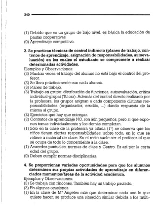 (1)Debido que es un grupo de bajo nivel, es básica la educación de
pautas cooperativas.
(O)Aprendizaje competitivo.
3. Se practicantécnicasde controlindirecto (planesde trabajo,con-
tratos de aprendizaje,asignación de responsabilidades,autoeva-
luación) en los cuales el estudiante se compromete a realizar
determinadas actividades.
Ejemplosy Observaciones:
(3)Muchas veces el trabajo del alumno no está bajo el control del pro-
fesor.
(3) Se lleva prácticamente con cada alumno.
(3) Planes de trabajo.
(3)M a j o en grupo: distribución de funciones,autoevaluación,critica
individual-grupal (Tutora).Además del control directorealizado por
la profesora, los grupos asignan a cada componente distintas res-
ponsabilidades (organizador, erudito, ...) dando respuesta de la
misma al gmpo.
(2)Ejercicios que hay que entregar.
(2) Contratosde aprendizaje NO, son aún pequeños, pero si que expo-
nen temas individualmentey los demás completan.
(1) Sólo en la clase de la profesora ya citada (lo)se observa que los
niños tienen ciertas responsabilidades, sobre todo, en lo que se
refiere a material de clase. En el resto suele ser el profesor el que
se ocupa de todo lo concerniente a la clase.
(1)Acuerdos puntuales,normas de clase y Centro. Es así por la corta
edad del grupo.
(O)Deben cumplir normas disciplinarias.
4. Se proporcionan variadas oportunidades para que los alumnos
determinen sus propias actividades de aprendizaje en diferen-
ciados momentos/áreasde la actividad académica.
Ejemplosy Observaciones:
(2) Se trabaja con rincones. También hay un trabajo pautado.
(2) En algunas ocasiones.
(1) En la clase de M" Angeles más que determinar cada uno lo que
quiere hacer, se produce una situación simiiar debida a los múiti-
 
