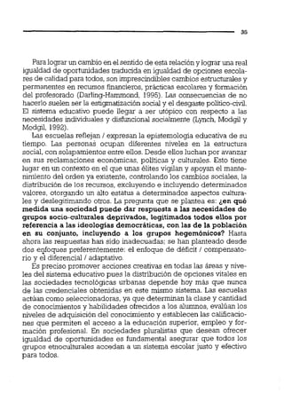 Para lograr un cambio en elsentidode esta relación y lograr una real
igualdad de oportunidades traducida en igualdad de opciones escola-
res de calidadpara todos, son imprescindiblescambios estructuralesy
permanentes en recursos financieros,prácticas escolares y formación
del profesorado (Darliig-Hammond, 1995).Las consecuencias de no
hacerlo suelen ser la estigmatizaciónsocial y el desgaste político-civil.
El sistema educativo puede liegar a ser utópico con respecto a las
necesidades individuales y disfuncional socialmente (Lynch,Modgd y
Modgd, 1992).
Las escuelas reflejan 1expresan la epistemología educativa de su
tiempo. Las personas ocupan diferentes niveles en la estructura
social,con solapamientos entre ellos.Desde ellos luchan por avanzar
en sus reclamaciones económicas, políticas y culturales. Esto tiene
lugar en un contexto en el que unas élites vigilan y apoyan el mante-
nimiento del orden ya existente, controlando los cambios sociales, la
distribución de los recursos, excluyendo e incluyendo determinados
valores, otorgando un alto estatus a determinados aspectos cultura-
les y deslegitimando otros. La pregunta que se plantea es: ¿en qué
medida una sociedad puede dar respuesta a las necesidades de
grupos socio-culturalesdeprivados, legitimados todos ellos por
referencia a las ideologías democráticas,con las de la población
en su conjunto, incluyendo a los grupos hegemónicos? Hasta
ahora las respuestas han sido inadecuadas; se han planteado desde
dos enfoques preferentemente: el enfoque de déficit 1 compensato-
rio y el diferencial 1adaptativo.
Es preciso promover acciones creativas en todas las áreas y nive-
les del sistema educativo pues la distribución de opciones vitales en
las sociedades tecnológicas urbanas depende hoy más que nunca
de las credenciales obtenidas en este mismo sistema. Las escuelas
actúan como seleccionadoras, ya que determinan la clase y cantidad
de conocimientos y habilidades ofrecidos a los alumnos, evalúan los
niveles de adquisición del conocimiento y establecen las calificacio-
nes que permiten el acceso a la educación superior, empleo y for-
mación profesional. En sociedades pluralistas que desean ofrecer
igualdad de oportunidades es fundamental asegurar que todos los
grupos etnoculturales accedan a un sistema escolar justo y efectivo
para todos.
 