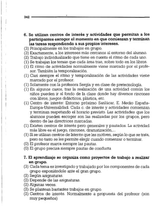 6. Se utilizan centros de interés y actividades que permitan a los
participantesescoger el momento en que comienzany terminan
las tareas respondiendo a sus propios intereses.
(3) Principalmente en los trabajos en grupo.
(3)Exactamente,a los intereses más cercanos al entorno del alumno.
(2)Trabajo individualizado que tiene en cuenta el ritmo de cada uno.
(1) Se trabajan los temas que cada área trae, sobre todo en los libros.
(1) El ritmo de actividades normalmente viene marcado por el profe-
sor.También la temporalización.
(1) Casi siempre el ritmo y temporalización de las actividades viene
marcado por el profesor.
(1) Solamente con la profesora Sergiay en clase de pretecnologia.
(1)En algunos casos, tras la realización de una actividad común los
niños pueden ir al fondo de la clase donde hay diversos rincones
con libros,juegos didácticos,plástica, etc.
(1) Centro de interés: Entorno próximo Sanlúcar, E. Medio España-
Europa-Universalidad. Cada c. de interés y actividades comienzan
y terminan respetando el horario previsto. Las actividades que los
alumnos pueden escoger son las realizadas por los grupos, pero
dentro de las directrices marcadas.
(1)Existen centros de interés pero generales y pautados. La actividad
más libre es el juego, rincones, dramatización,...
(1) Sise utilizan centrosde Interés que les motiven,según lo que se trata,
pero no tanto se les permite elegir cuando comenzar o terminar.
(O) El profesor marca siempre las pautas.
(O) El grupo precisa siempre pautas de conducta
7. El aprendizaje se organiza como proyectos de trabajo a realizar
en grupo.
(3) Cada tema es investigadoy trabajado por los componentes de cada
grupo exponiéndole ante el gran grupo.
(2) Según asignaturas.
(2)Depende de las asignaturas.
(2)Algunas veces.
(2) Se plantean bastantes trabajos en grupo.
(2) Centros de interés. Normalmente a propuesta del profesor (son
muy pequeños)
 