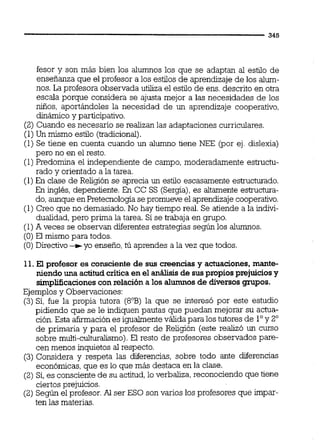 fesor y son más bien los alumnos los que se adaptan al estilo de
enseñanza que el profesor a los estilos de aprendizaje de los alum-
nos. La profesora observada utiliza el estilo de ens. descrito en otra
escala porque considera se ajusta mejor a las necesidades de los
niños, aportándoles la necesidad de un aprendizaje cooperativo,
dinámicoy participativo.
(2) Cuando es necesario se realizan las adaptaciones curriculares.
(1)Un mismo estilo (tradicional).
(1) Se tiene en cuenta cuando un alumno tiene NEE (por ej. dislexia)
pero no en el resto.
(1)Predomina el independiente de campo, moderadamente estructu-
rado y orientado a la tarea.
(1)En clase de Religión se aprecia un estilo escasamente esh-ucturado.
En incrlés,de~endiente.En CC SS ISeraial. es altamente esmctura-. , . A * - ,.
do,aunque en Pretecnologiasepromueve el aprendizajecooperativo.
(1) Creo que no demasiado. No hay tiempo real. Se atiende a la indivi-
dualidad, pero prima la tarea. 3se trabaja en grupo.
(1)A veces se observan diferentes estrategias según los alumnos.
(O) El mismo para todos.
(O) Directivo+yo enseño,tú aprendes a la vez que todos.
11. El profesor es consciente de sus creenciasy actuaciones,mante-
niendo una actitudcriticaen el análisisde suspropiosprejuiciosy
simplificacionescon relacióna los alumnosde diversos grupos.
Ejemplosy Observaciones:
(3)Sí, fue la propia tutora (8"B)la que se interesó por este estudio
pidiendo que se le indiquen pautas que puedan mejorar su actua-
ción.Esta afirmación es igualmenteválida para los tutores de l"y 2"
de primaria y para el profesor de Religión (este realizó un curso
sobre multi-culturdismo).El resto de profesores observados pare-
cen menos inquietos al respecto.
(3) Considera y respeta las diferencias, sobre todo ante diferencias
económicas,que es lo que más destaca en la clase.
(2) Sí,es consciente de su actitud,lo verbaliza,reconociendo que tiene
ciertos prejuicios.
(2) Según el profesor. Al ser ESO son varios los profesores que irnpar-
ten las materias.
 