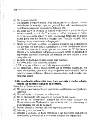 (3) De forma frecuente.
(1)Unicamente Sergia y Juanjo (8"B) han realizado en alguna ocasión
actividades de este tipo que, en general, han sido de intercambio
de información sobre costumbres, folclore,etc.
(1)En algún caso se permite un debate o discusión a partir de algún
suceso:cuando un niño de 5"les quita un balón,promueve un deba-
te en la clase sobre quién ha sido; qué motivo tenía; qué se puede
hacer para que no vuelva a ocurrir, etc. También cuando llora
Steven porque otro alumno le ha pegado.
(1)Fiesta de Navidad, Debates. De manera indirecta en el desarrollo
del proceso de enseñanza-aprendizaje, a través de debates, técni-
cas de funcionamiento en grupo; en las clases de CC Sociales y
Tutoría y en actividades extraescolares (en la Fiesta de Navidad se
representó un baile árabe por las alumnas de esta cultura y otros
compañeros).
(1)Si surge se hace,no se hace como algo ha3itual.
(1)Rara vez,salvo que surja casualmente.
(1 ) Sólo si surge el tema a partir de alguna asignatura.
(2) Se dramatiza... como complemento de la materia enseñada. No
creo, no obstante, que el fin tenga objetivos interculturales. No se
concibe como problema, al menos en esta clase, la diversidad cul-
tural que existe.
16. Se enseñan las diferencias en el trato, cortesía y conducta habi-
tual de los diferentes grupos en contacto.
Ejemplosy Observaciones:
(O)No, porque normalmente son las mismas, o diferentesno significati-
vamente.
(O) Normaimente no hay muchas diferencias.
(O) No he observado este aspecto en ninguna de las clases.
(1)Yo no lo he observado, aunque he visto unos trabajos de
Conocimiento del Medio en los que se hacia esto con diversos gru-
pos culturales (no los de la clase)
(1)Se dan ejemplos de otras culturas esporádicamente.
(O)Sólo del grupo dominante.
(2)nitonas y Sociales.Se hace referencia a las diferentes costumbres
al respecto, que explican a los demás alumnos los implicados.
 