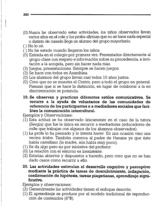 (O) Nunca he observado estas actividades, los niños obsenrados llevan
varios años en el coley losprofes afirmanqueno sehace nada especial
o distinto de cuandollega un alumno del gnpo mayoritario.
()Nolosé.
( ) No he estado cuando Uegaron los niños.
(O)Entrada en el colegio por primera vez. Presentados directamente al
grupo clase con respeto e informaciónsobre suprocedencia,e invi-
tación a la acogida, pero sin hacer nada más.
(3)Juegos,presentaciones. Siempre se hacen juegos.
(3) Se hace con todos en Asamblea.
(O) Los alumnos del grupo Uevan casi todos 10 años juntos.
(O) Creo que no se muestra el Centro,pero a todo el grupo en general.
Piensan que si se hace la distinción,en lugar de colaborar a la no
discriminación se potencia.
19.Se obseman y practican diferentes estilos comunicativos. Se
recurre a la ayuda de voluntarios de las comunidades de
referenciade los participanteso amediadoressociales que faci-
liten la comunicaciónintercultural.
Ejemplosy Observaciones:
(1)Esta actitud se ha observado únicamente en el caso de la tutora
(Sergia) que fue la única en recurrir a mediadores (educadores de
caüe que trabajan con algunos de los alumnos observados).
(1)La profe lo ha pensado y lo intenta hacer. En una ocasión vino una
vecina árabe. También convoca al padre de Hanane ya que éste
habla castellano (la madre, aún habla muy poco).
(1) Se da algo pero no por iniciativa del profesor.
(O)La relación con el entorno es inexistente.
(2) Estarían abiertos y dispuestos a hacerlo, pero creo que no se han
dado casos como recurrir a ello.
20. Las actividades estimulan el desarrollo cognitivo y perceptivo
mediante la práctica de tareas de descubrimiento, indagación,
confirmaciónde hipótesis,tareas piagetianas,aprendizaje signi-
ficativo.
Ejemplosy observaciones:
(3) Generalmentelas actividadestienen el enfoque descrito.
(1)El aprendizaje se produce por el modelo tradicional de reproduc-
ción de contenidos (8"B).
 