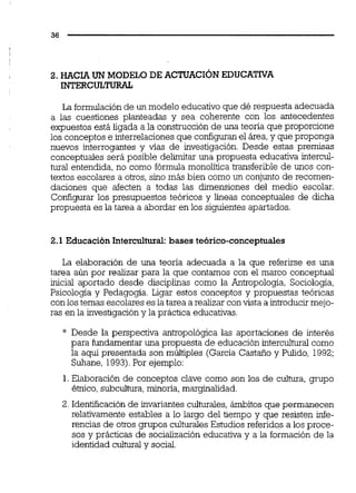 2. HACIA UN MODELO DE ACTUACIÓNEDUCATNA
INTERCULTURAL
La formulaciónde un modelo educativoque dé respuesta adecuada
a las cuestiones planteadas y sea coherente con los antecedentes
expuestos está ligada a la construcción de una teoría que proporcione
los conceptos e interrelacionesque configuranel área,y que proponga
nuevos interrogantes y vías de investigación. Desde estas premisas
conceptuales será posible delimitar una propuesta educativa intercul-
tural entendida, no como fórmula monolítica transferible de unos con-
textos escolares a otros,sino más bien como un conjunto de recomen-
daciones que afecten a todas las dimensiones del medio escolar.
Configurar los presupuestos teóricos y líneas conceptuales de dicha
propuesta es la tarea a abordar en los siguientes apartados.
2.1 Educación Intercultural:bases teórico-conceptuales
La elaboración de una teoría adecuada a la que referirse es una
tarea aún por realizar para la que contamos con el marco conceptual
inicial aportado desde disciplinas como la Antropología, Sociología,
Psicología y Pedagogía. Ligar estos conceptos y propuestas teóricas
con los temas escolares es la tarea a realizar convista a introducirmejo-
ras en la investigacióny la práctica educativas.
* Desde la perspectiva antropológica las aportaciones de interés
para fundamentaruna propuesta de educación intercultural como
la aqpí presentada son múltiples (García Castaño y Pulido, 1992;
Suhane, 1993).Por ejemplo:
1.Elaboración de conceptos clave como son los de cultura, grupo
étnico,subcultura,minoría, marginalidad.
2. Identificación de invariantes culturales, ámbitos que permanecen
relativamente estables a lo largo del tiempo y que resisten infe-
rencia~de otros grupos culturales Estudios referid0.sa los proce-
sos y prácticas de socialización educativa y a la formación de la
identidad cultural y social.
 