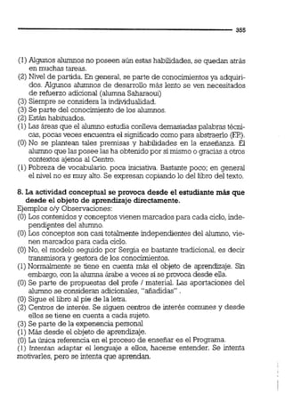 (1)Algunos alumnosno poseen aún estas habilidades, se quedan atrás
en muchas tareas.
(2) Nivel de partida. En general, se parte de conocimientosya adquiri-
dos. Algunos alumnos de desarrollo más lento se ven necesitados
de refuerzo adicional (alumna Saharaoui)
(3)Siempre se considera la individualidad.
(3)Se parte del conocimientode los alumnos.
(2) Están habituados.
(1)Las áreas que el alumno estudia conlleva demasiadaspalabras técni-
cas,pocas veces encuentra el significadocomo para abstraerlo (EP).
(O)No se plantean tales premisas y habilidades en la enseñanza. El
alumno que las posee las ha obtenidopor simismo o gracias a otros
contextos ajenos al Centro.
(1)Pobreza de vocabulario. poca iniciativa.Bastante poco; en general
el nivel no es muy alto.Se expresan copiando lo del liiro del texto.
8. La actividad conceptual se provoca desde el estudiante más que
desde el objeto de aprendizaje directamente.
Ejemplos o/y Observaciones:
(O) Los contenidosy conceptos vienen marcados para cada ciclo,inde-
pendientes del alumno.
(O)Los conceptos son casi totalmente independientes del alumno,vie-
nen marcados para cada ciclo.
(O)No, el modelo seguido por Sergia es bastante tradicional, es decir
transmisora y gestora de los conocimientos.
(1) Normalmente se tiene en cuenta más el objeto de aprendizaje. Sin
embargo,con la alumna árabe a veces si se provoca desde ella.
(O) Se parte de propuestas del profe / material. Las aportaciones del
alumno se consideran adicionales,"añadidas" .
(O) Sigue el libro alpie de la letra.
(2) Centros de interés. Se siguen centros de interés comunes y desde
elios se tiene en cuenta a cada sujeto.
(3) Se parte de la expenencia personal
(1)Más desde el objeto de aprendizaje.
(O) La única referencia en el proceso de enseñar es el Programa.
(1) intentan adaptar el lenguaje a ellos, hacerse entender. Se intenta
motivarles,pero se intenta que aprendan.
 