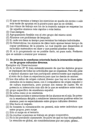 (1)El que no termina a tiempo los ejerciciosse queda sin recreo o sale
más tarde (le apuntan en la pizarra para que no se olvide).
(2)Los ritmos de trabajo son los de la mayoría aunque se respetan los
de aquellos alumnos más rápidos o más lentos.
(2) Casi siempre.
(3)Agrupamiento flexible con el otro grupo del mismo nivel.
(2)Alumnos con problemas de lenguaje.
(3) Si,cada uno tiene su tiempo para terminar los trabajos individuales.
(O) En Matemáticas,los alumnosde ritmo lento apenas tienen tiempo de
copiar problemas de la pizarra. Lo cual impide que desarrollen el
raciocinio matemático en clase y que puedan plantear dudas.
(2) Si, si lo programado no es posible darlo, no pasa nada. Prefieren
que se asimile a avanzar por avanzar.
11. Se potencia la enseñanza orientadahacia la interacciónrecípro-
ca de grupos culturales diversos.
Ejemplos o/y Observaciones:
(3) Si,la tutora (8" B) trata sistemáticamente de que los distintos grupos
se impliquenen todas las actividadesque se organizan.Para ellopide
a algunos alumnos que han participado anteriormente que expliquen
al resto de la clase su experienciapara que los demás se animen.
(O)Los dos niños de origen cultural diverso que hay en la clase están
sentados en la misma mesa; con 2 compañeros de origen español y
de cultura mayoritaria, pero porque son mesas de cuatro. No se
potencia su interacción más alláde la que se establece entre todos.
(2) grupo especifico de enseñanza español.
(O) Se actúa como si no existieran.
(2)Relacionessocialese interaccionesdelos alumnos en el aula.Sepoten-
cia la enseñanza dirigida a establecerinteraccionespositivas enbe los
alumnos,pero no especiaimenteenbe grupos culturaiesdivernos.
(1)Máshacia el respeto.
(2) Se fomenta la comunicación en general, más entre individuos que
entre grupos,pero surge.
(1) Sólo si surge en el temario.
(3)En muchas ocasiones se trabaja en grupo cooperativo.
(1) No lo he percibido claramente.Separte de que no hay desigualdad.
La atención es global, sin consideracionespor ser payo, gitano...
 