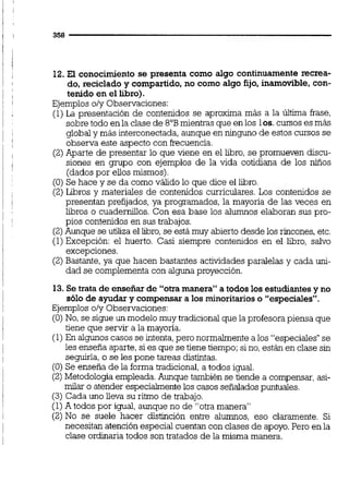 12. El conocimiento se presenta como algo continuamente recrea-
do, reciclado y compartido, no como algo fijo, inamovible, con-
tenido en el libro).
Ejemplos o/y Observaciones:
(1)La presentación de contenidos se aproxima más a la última frase,
sobre todo en la clase de 8"Bmientras que en los los.cursos es más
global y más interconectada,aunque en ninguno de estos cursos se
observa este aspecto con frecuencia.
(2)Aparte de presentar lo que viene en el libro, se promueven discu-
siones en grupo con ejemplos de la vida cotidiana de los niños
(dados por ellos mismos)
(O)Se hace y se da como válido lo que dice el libro.
(2)Libros y materiales de contenidos curriculares. Los contenidos se
presentan prefijados,ya programados, la mayoría de las veces en
libros o cuadernillos.Con esa base los alumnos elaboran sus pro-
pios contenidos en sus trabajos.
(2)Aunque se utiliza el libro,se está muy abierto desde los rincones,etc.
(1)Excepción: el huerto. Casi siempre contenidos en el libro, salvo
excepciones.
(2)Bastante, ya que hacen bastantes actividades paralelas y cada uni-
dad se complementa con alguna proyección.
13.Se trata de enseñar de "otramanera"a todos los estudiantesy no
sólo de ayudar y compensar a los minoritarioso "especiales".
Ejemplos o/y Observaciones:
(O)No, se sigue un modelo muy tradicionalque la profesorapiensa que
tiene que servir a la mayoría.
(1)En algunos casos se intenta,pero normalmentea los "especiales"se
les enseña aparte,si es que se tiene tiempo;sino,están en clase sin
seguirla,o se les pone tareas distintas.
(O)Se enseña de la forma tradicional,a todos igual.
(2)Metodología empleada.Aunque también se tiende a compensar,asi-
milar o atender especialmente los casos señaladospuntuales.
(3) Cada uno lleva su ritmo de trabajo.
(1)Atodos por igual aunque no de "otra manera"
(2)No se suele hacer distinción entre alumnos, eso claramente. Si
necesitan atención especial cuentan con clases de apoyo.Pero en la
clase ordinaria todos son tratados de la misma manera.
 