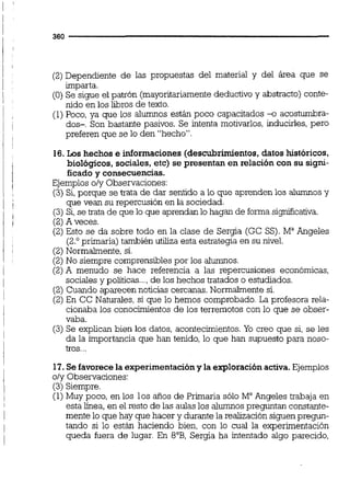 aan
(2) Dependiente de las propuestas del material y del área que se. .
imparta.
(O) Se sigue el patrón (mayoritariamentedeductivo y abstracto) conte-
nido en los libros de texto.
(1)Poco, ya que los alumnos están poco capacitados +acostumbra-
dos-. Son bastante pasivos. Se intenta motivarlos, inducirles, pero
preferen que se lo den "hecho".
16.Los hechos e informaciones (descubrimientos,datos históricos,
biológicos, sociales, etc) se presentan en relacióncon su signi-
ficado y consecuencias.
Ejemplos oly Observaciones:
(3) Si,porque se tmta de dar sentido a lo que aprenden los alumnosy
que vean su repercusión en la sociedad.
(3)Si,se trata de que lo que aprendanlo hagan de forma si~icativa.
(2)A veces.
(2)Esto se da sobre todo en la clase de Sergia (GC SS).M" Angeles
(2.' primaria) también utiliza esta estrategia en su nivel.
(2)Normalmente, si.
(2)No siempre comprensibles por los alumnos.
(2)A menudo se hace referencia a las repercusiones económicas,
sociales y poiíticas..., de los hechos tratados o estudiados.
(2) Cuando aparecen noticias cercanas. Normalmente si.
(2)En CC Naturales, si que lo hemos comprobado. La profesora rela-
cionaba los conocimientos de los terremotos con lo que se obser-
vaba.
(3) Se explican bien los datos, acontecimientos. Yo creo que si, se les
da la importancia que han tenido, lo que han supuesto para noso-
tros...
17. Se favorece la experimentacióny la exploraciónactiva.Ejemplos
oly Observaciones:
(3) Siempre.
(1)Muy poco, en los los años de Primaria sólo MaAngeles trabaja en
esta iínea,en el resto de las aulaslos alumnospreguntan constante-
mente lo que hay que hacer y durante la realizaciónsiguen pregun-
tando si lo están haciendo bien, con lo cual la experimentación
queda fuera de lugar. En 8"B, Sergia ha intentado algo parecido,
 