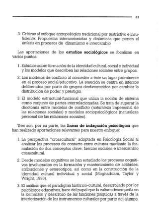 3. Criticas al enfoque antropológicotradicional por restrictivo e insu-
ficiente. Propuestas interaccionistas y dinámicas que ponen el
énfasis en procesos de dinamismo e intercambio
Las aportaciones de los estudios sociológicos se focalizan en
varios puntos:
1.Estudiossobre formaciónde la identidadcultural,sociale individual
y los modelos que describen las relaciones sociales entre grupos.
2. Los modelos de conflicto al conceder a éste un lugar prominente
en el proceso sociai/educativo.La atención se centra en intentos
deliberados por parte de grupos desfavorecidos por cambiar la
distribución de poder y prestigio.
3.El modelo estructural-funcional que utiliza la noción de sistema
como conjunto de partes interrelacionadas.Se trata de superar la
dicotomia entre modelos de conflicto (naturaleza impersonal de
las relaciones sociales) y modelos sociopsicológicos (naturaleza
personal de las relaciones sociales).
Tres son, por su parte, las líneas de indagación psicológica que
han realizado aportaciones relevantes para nuestro enfoque:
1. La perspectiva "crosscultural" adoptada en Psicología Social al
analizar los procesos de contacto entre culturas mediante la for-
mulación de dos conceptos clave:fuerzas sociales e intercambio
crosscultural.
2. Desde modelos cognitivos se han estudiado los procesos cogniti-
vos involucrados en la formación y mantenimiento de actitudes,
atribuciones y estereotipos, así como en la construcción de la
identidad cultural individual y social (Moghaddam, Taylor y
Wright, 1993).
3.El análisis que el paradigma histórico-cultural,desarrollado por los
psicólogos educativos,hace delpapel que la culturadesempeña en
la formación y desarrollo de las funciones psíquicas a través de la
interiorizaciónde los instmentos culturalespor parte del alumno.
 