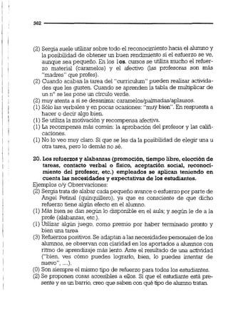 (2) Sergia suele utilizar sobre todo el reconocimientohacia el alumnoy
la posibilidad de obtener un buen rendimiento si el esfuerzo se ve,
aunque sea pequeño. En los los. cursos se utiliza mucho el refuer-
zo material (caramelos) y el afectivo gas profesoras son más
"madres" que profes).
(2) Cuando acaban la tarea del "curriculum" pueden realizar activida-
des que les gusten. Cuando se aprenden la tabla de multiplicar de
un nose les pone un circuloverde.
(2)muy atenta a si se desanima: carameloslpalmadaslaplausos.
(1) Sólo las verbales y en pocas ocasiones: "muy bien". En respuesta a
hacer o decir algo bien.
(1) Se utiliza la motivación y recompensa afectiva.
(1)La recompensa más común:la aprobación del profesor y las califi-
caciones.
(1)No lo veo muy claro. Si que se les da la posibilidad de elegir una u
otra tarea, pero lo demás no sé.
20. Los refuerzosy alabanzas @remoción, tiempo libre, elección de
tareas, contacto verbal o físico, aceptación social, reconoci-
miento del profesor, etc.) empleados se aplican teniendo en
cuenta las necesidades y expectativasde los estudiantes.
Ejemplos oly Observaciones:
(2) Sergiatrata de alabar cada pequeño avance o esfuerzopor parte de
Angel Petinal (quinquillero),ya que es consciente de que dicho
refuerzo tiene algún efecto en el alumno.
(1)Más bien se dan según lo disponible en el aula;y según le de a la
profe (alabanzas,etc.).
(1)Utilizar algún juego, como premio por haber terminado pronto y
bien una tarea.
(3) Refuerzospositivos.Se adaptan a las necesidades personales de los
alumnos,se observan con claridad en los aportados a alumnos con
ritmo de aprendizaje más lento.Ante el resultado de una actividad
("bien, ves cómo puedes lognrlo, bien, lo puedes intentar de
nuevo", ....).
(O) Son siempre el mismo tipo de refuerzo para todos los estudiantes.
(2) Se proponen cosas accesibles a ellos. Si que el estudiante está pre-
sente y es un barrio,creo que saben con qué tipo de alumnotratan.
 