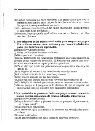 (2) Cultura Andaluza. Se hace referencia a la importancia que tuvo la
influencia musulmana en el origen de la cultura andaluza, así como
las aportaciones que se llevaron a cabo.
(1)En materias comoReligión sí.No en las observadas (quizásporque
el contenido no lo propiciaba).
(2)Bastante,Sepropugna la igualdadhumana y el no clasismopor diie-
rencias culturales.
7. Los esfuerzos de las minorías culturales para asegurar su propia
liberación se estiman como valiosos y no como actividades ile-
gales que deberían ser suprimidas.
Ejemplos oly Observaciones:
( ) No he podido tener constancia de esto.
(O)Ni siquiera se consideran.
(3)Etica.Ratamiento del racismo:los materiales aportados sugieren la
defensa de los valores de liberación.Ej:Recortes de prensa para con-
feccionarun mural sobre la paz: pueblos oprimidos.
(3)Ya se dijo que existe un gran respeto a lo que cada uno es y de
dónde es.
(3) Se fomenta el respeto a los derechos de todos los seres.
(3)A nivel ético dentro de los derechos y valores.
(3)Hay mucho respeto por las diferencias.
(O)Al ser un solo alumno en clase no hay trato diferencialcon él.
(3)En Religión sí.No dio lugar a observarse en las materias analizadas.
(1)No sé,pongo un 1 porque ni se lo plantean. Si que se respetan las
minorías no sólo en el centro,sino en nuestra comunidad.
8. Los contenidos se presentan de forma que promueven una autoi-
magen positiva del alumno de grupos culturales minoritarios.
Ejemplos o/y Observaciones:
(2)La profesora al hablar y plantear los temas presenta algún material,
ej. "mapa mundi.
(O) Ni siquiera se consideran.
(2) Se presentan igual para todos y se atienden sus necesidades parti-
culares.
(2) Como la de todos.
(1)Son independientes de eUos,tampoco ocurre lo contrario.
 