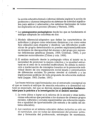 La acción educativa formale informal debena implicar la acción de
profesoresy alumnos integrados en sistemasde actividadsimica-
tiva para ambos y adecuados ,a los sistemas funcionales de todos
los implicados en el proceso (Alvarez y Wertsch, 1996).
* Los presupuestospedagógicos desde los que se fundamenta el
enfoque adoptado se concretan en dos:
1.Modelo diferencial-adaptativo que define las características de
individuos y gmpos como relaciones dinámicasy no como entes
fijos utilizados para etiquetar y clasificar.Las dificultades acadé-
micas de grupos determinados no pueden explicarse/justificarse
en términos de discapacidad del alumno o del grupo por supues-
tas deficiencias genéticas uensen, 1969; Coleman, 1966),o por
carencias socioculturales (Cohen y cols. 1968).
2. El análisis realizado desde la pedagoga critica al insistir en la
necesidad de promover la mejora colectiva y la igualdad estruc-
tural en el seno de la sociedad multicultural. Se señala la restric-
ción e inadecuaciónde conceptos basados en la promoción indi-
vidual dentro de una organización social injusta y perpetuadora
de diferencias sociales. Es preciso atender al contexto y a las
implicaciones políticas de toda propuesta de educación multicul-
tural Oaggar, 1983;Darder, 1991)
Las bases teóricas aquí formuladasson el entramado conceptual en
el que se inserta el enfoque de atención educativa a la diversidad cul-
tural ya enunciado,del que se derivan algunos principios fundamen-
tales para la práctica y la investigaciónen el ámbito escolar:
1.La meta última a lograr es la reforma de la escuela y otras institu-
ciones educativas que permitan a los alumnos de diversos grupos
raciales,culturalesy sociales experimentar una educación equita-
tiva e igualdad de oportunidades (de entrada y de salida del sis-
tema educativo).
2. Los cambios en el sistema educativo deben incluirlos no sólo en
el curriculum, sino en todas las dimensiones del proceso: actitu-
des y formación del profesorado, estrategias de enseñanza,
 