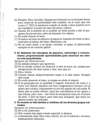 -.
(2)Religión,Etica, Sociales.Aunque en el temario no se incluyentemas
para observar en profundidad esta cuestión, en el curso que nos
ocupa (loESO) la tendencia cuando se alude a otros pueblos es la
de considerar el punto de vista del grupo cultural.
(2)Valores.En la medida de lo posible; no invita mucho a eiio el pro-
grama de pre-escolar, salvo en fomentarlos valores.
(1)No suele tratarse el tema.
(1)Al menos se hace un esfuerzo al respecto, tratando de evitar el etno-
centrismo al hablar del Islam,Hinduismo,etc.
(1)No se suele aludir a un grupo concreto: si surge, la información
siempre es de carácter global.
5. Se delimitan los conceptos de prejuicio, estereotipo y etnocen-
trismo; proporcionando oportunidades para examinar sus efec-
tos m6s perjudiciales.
Ejemplos oly Observacjones:
(3) Se señalan siempre que aparecen.
(O)No he tenido ocasión de observar si esto se hace así, aunque por
extrapolación de otras clases y días,creo que no.
(3)Etica, tutona.
(2) Cuando llaman despectivamente negra a la niña árabe. Siempre
que surge.
(1) No suele aparecer el tema, si surgen se alude al respeto.
(2) Sí se propugna por la igualdad y respeto: tolerancia de todos y a
todos. Los mismos alumnos son muy comprensivos excepto con el
gitano que robaba. Lógicamenteno era del agrado de casi nadie. El
decía que no poda evitarlo. Igual fue coincidencia el ser gitano y
que robase, pero claro - aún todos le increpaban más por el hecho
de serlo. Y será un tópico,pero está muy arraigado, que todos los
gitanos suelen ser ladrones.
6. Se muestrala vida familiary cotidiana de los diversosgruposcul-
turales.
Ejemplos oly Observaciones:
(O)No lo he observado.
(1) Sólo cuando hay algún evento especial,lo destaca.
(1) conversación entre eiios como mucho,no en el material o recursos
habitualmente utiüzados.
 