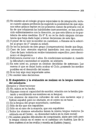 (O)No existen en el colegio grupos especiales ni de integración,inclu-
so cuando alguna profesora ha sugerido la posibilidad de que algu-
nos niños gitanos repitan en los primeros cursos de primaria con el 1
fin de que adquieran las habilidades instrumentales,se han produ- 1
cid0 enfrentamientoscon la dirección,ya que esta última no es par-
tidaria de estas medidas. En 8" B, no se ha dado ninguna circuns-
1
tancia que haya dado lugar a tomar decisiones de este tipo. 1
(3)A pesar de no leer ni escribir en castellano, a Hanane se la adscri- 1
be al gmpo de 2' (según su edad).
(O) Se les ha incluido en este grupo (compensatoria)desde que iiega.
(1) Caso de Luis: atención especial inmediata (era muy necesario). ' 1Caso de Lara:todavía no recibe tratamiento específico,pero desco-
nozco el diagnóstico. 1
(2) Deficiencia mental con 4 años. En condicionesnormales si, cuando
la dificultad o necesidad es urgente, se adelanta. I
(1)En este nivel no, porque ya estaban decididas de antemano. Las !
nuevas si que se dejan hasta acabar el Ciclo,poniendo los medios
posibles en el desarrollo del mismo.
(2) Si no hay algo muy importante antes.
( ) No existen tales decisiones.
I
2. El diagnóstico y la evaluación se realizan en la lengua materna l
del estudiante.
Ejemplosy Observaciones:
(O)No, nunca se ha hecho.
(1)Algunas cosas si:capacidad de escribir;relación con la familia (pin- i
tando y escribiendo sus nombres en su lengua). !
( ) Los alumnos de minonas culturales de este aula nacieron aqpí y 1
hablan español,pero no obstante, en el centro no se hace.
(1)En la lengua del grupo mayoritario,castellano.
1
(1) Sólo de los que son españoles. i
(1) Sólo en el caso de la mayoría,que son españoles. !
( ) Todos los alumnos estudiados tienen la misma lengua materna (la !utilizada en el Centro - su &versidadradica en la clase social) !
( ) No existen grandes dificultades de comprensión,algúngiro calé;pero
la lengua común en el centro es el castellano y10 euskera. Los de la l
línea euskera si se les evalúay enseña en Euskera (vasco). l
 