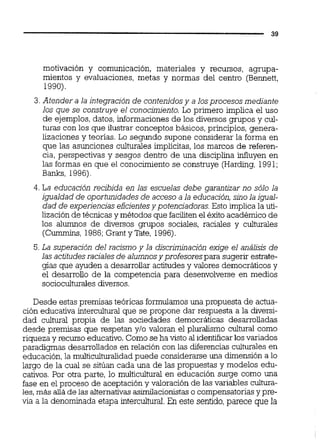 motivación y comunicación, materiales y recursos, agrupa-
mientos y evaluaciones, metas y normas del centro (Bennett,
1990).
3.Atender a la integración de contenidosy a losprocesos mediante
los que se construye el conocimiento. Lo primero implica el uso
de ejemplos,datos,informacionesde los diversos grupos y cul-
turas con los que ilustrar conceptos básicos, principios, genera-
lizaciones y teorías. Lo segundo supone considerar la forma en
que las asunciones culturales implícitas, los marcos de referen-
cia, perspectivas y sesgos dentro de una disciplina influyen en
las formas en que el conocimiento se construye (Harding,1991;
Banks, 1996).
4. La educación recibida en las escuelas debe garantizar no sólo la
igualdad de oportunidadesde acceso a la educación,sinola igual-
dad de experiencias eficientesy potenciadoras.Esto implica la uti-
lización de técnicas y métodos que facilitenel éxito académico de
los alumnos de diversos grupos sociales, raciales y culturales
(Cummins, 1986;Grant y Tate, 1996).
5.La superación del racismo y la discriminación exige el análisis de
las actitudesraciales de alumnosy profesorespara suqerir estrate-
gias que ayuden a desarrollar actitudesy valores democráticos y
el desarrollo de la competencia para desenvolverse en medios
socioculturalesdiversos.
Desde estas premisas teóricas formulamosuna propuesta de actua-
ción educativa intercuitural que se propone dar respuesta a la diversi-
dad cultural propia de las sociedades democráticas desarrolladas
desde premisas que respetan y10 valoran el pluralismo cultural como
riqueza y recurso educativo.Como se ha visto al identificarlos variados
paradigmas desarrollados en relación con las diferencias culturales en
educación, la multicuituralidadpuede considerarse una dimensión a lo
largo de la cual se sitúan cada una de las propuestas y modelos edu-
cativos. Por otra parte, lo multicultural en educación surge como una
fase en el proceso de aceptación y valoración de las variables cuitura-
les,más aiiá de las alternativasasdacionistas o compensatoriasy pre-
via a la denominada etapa intercultural.En este sentido,parece que la
 