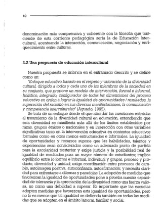 denominación más comprensiva y coherente con la filosofía que tras-
ciende de esta corriente pedagógica seria la de Educación Inter-
cultural, acentuando la interacción, comunicación,negociación y enri-
quecimiento entre culturas.
2.2 Una propuesta de educaciónintercultural
Nuestra propuesta se imbrica en el entramado descrito y se define
como un:
'Enfoqueeducativobasado en elrespetoy valoración de la diversidad
cultural, dirigido a todos y cada uno de los miembros de la sociedad en
su conjunto, que propone un modelo de intervención, formal e informal,
holistico, integrado, configurador de todas las dimensiones del proceso
educativoen orden a lograrla igualdad de oportunidades/resultados,la
superación delracismo en susdiversasmanifestaciones,la comunicación
y competencia interculturales"(Aguado, 1995).
Se trata de un enfoque desde el que abordar las cuestiones referidas
al tratamiento de la diversidad cultural en educación, entendiendo que
esta diversidad se man3esta mds allá de los Emites establecidos por
razas, grupos éínicos o nacionales y en interacción con owas variables
significativastanto en la intervención educativa en contextos educativos
formalescomo en otros menos estructurados e informales.La igualdad
de oportunidades y recursos supone que las habilidades, talentos y
experiencias sean considerados como un adecuado punto de partida
para la escolaridad posterior y exige justicia y la posibilidad real de
igualdad de resultados para un mayor número de estudiantes; implica
equilibrio entre lo formal e informal,individual y gnipal,proceso y pro-
ducto, diversidad y unidad; exige coordinación entre procesos de cam-
bio, autoimagenpositiva,autoconfianza,autoafirmación;y necesita clari-
dadpara enfrentarse a dilemasy paradojas.La adopciónde medidas que
favorezcanla igualdadde oportunidadespone a prueba nuestra capaci-
dad de toleranciay la apreciaciónde la diversidadcomouna fuerzavalio-
sa, no como una debilidad a superar. Es importante que las escuelas
adopten medidas que favorezcanesta igualdad de oportunidades,pero
no lo es menos que tal igualdad se defienda también en todas las medi-
das que se adopten en el ámbito laboral,familiar y social.
 