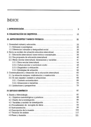 1.Divemidadcuihualyeducación. . . . . . . . . . . . . . . . . . . . . . . . . . . . . . . . . . . . .
1.1.Enfoquesypmdigmas . . . . . . . . . . . . . . . . . . . . . . . . . . . . . . . . . . . . . . . .
1.2.Diferenciascultumles y desigualdad social . . . . . . . . . . . . . . . . . . . . . . . .
2. Hacia un modelo de actuacióneducativa intercuituml. . . . . . . . . . . . . . . . . . .
2.1.Educación intercultuml:bases te6rico-conceptuales. . . . . . . . . . . . . . . . .
2.2.Una propuesta de educación intercuihual . . . . . . . . . . . . . . . . . . . . . . . . .
2.3.Medio escolar intercuitd: dimensiones y variables . . . . . . . . . . . . . . . .
23.1Clima escolar intercuituml . . . . . . . . . . . . . . . . . . . . . . . . . . . . . . . . .
2.3.2.Cuitum escolar y curnculum oculto . . . . . . . . . . . . . . . . . . . . . . . . .
2.3.3.Diagnóstico y evaluación. . . . . . . . . . . . . . . . . . . . . . . . . . . . . . . . . .
23.4 Estrategias de actuación . . . . . . . . . . . . . . . . . . . . . . . . . . . . . . . . . .
3. Contextualizacióny desarrollo de la educación intedtural. . . . . . . . . . . . . .
3.1.La situación europea: conErontacióny construcción . . . . . . . . . . . . . . . . .
3.2.El caso espariol:contextoy actuaciones. . . . . . . . . . . . . . . . . . . . . . . . . . .
3.2.1.Contexto socioeducativo . . . . . . . . . . . . . . . . . . . . . . . . . . . . . . . . . .
3.2.2.Actuaciones e iniciativas . . . . . . . . . . . . . . . . . . . . . . . . . . . . . . . . . .
3.3.Limitaciones y perspectivas . . . . . . . . . . . . . . . . . . . . . . . . . . . . . . . . . . . . .
4.Diseño y Metodologia. . . . . . . . . . . . . . . . . . . . . . . . . . . . . . . . . . . . . . . . . . . . .
4.1.Objetivosmetodológicos y prácticos . . . . . . . . . . . . . . . . . . . . . . . . . . . . .
4.2 Diseno de la investigación. . . . . . . . . . . . . . . . . . . . . . . . . . . . . . . . . . . . . .
4.3 Variables y modelo de investigación . . . . . . . . . . . . . . . . . . . . . . . . . . . . .
4.4 Procedimientode recogida de datos . . . . . . . . . . . . . . . . . . . . . . . . . . . . .
4.5Instrmentación . . . . . . . . . . . . . . . . . . . . . . . . . . . . . . . . . . . . . . . . . . . . . . .
. . . . . . . . . . . . . . . . . . . . . . . . . . . . . . . . . . . . . .4.6Descripción de la muestra
4.7Técnicasdeanálisis . . . . . . . . . . . . . . . . . . . . . . . . . . . . . . . . . . . . . . . . . .
4.8Fases y duración . . . . . . . . . . . . . . . . . . . . . . . . . . . . . . . . . . . . . . . . . . . . . .
 