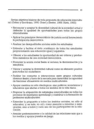 Serían objetivos básicos de toda propuesta de educación intercultu-
ral (Galiio y Escribano, 1990;Grant y Sleeter, 1989;Nieto, 1992):
Reconocer y aceptar la diversidad cultural de la sociedad actual y
defender la igualdad de oportunidades para todos los grupos
e'moculturaies.
Aplicar los principios democráticos de justicia socialfavoreciendo
la participación democrática.
Analizar las desigualdades sociales entre los estudiantes.
Estimular y facilitar el éxito académico de todos los estudiantes
proporcionando una educación igual y equitativa.
Ofrecer a los estudiantes la oporiunidad de ser críticos y produc-
tivos miembros de una sociedad democrática.
Promover la acción social frente al racismo, la discriminación y la
xenofobia.
Valorar y aceptar la diversidad cultural como un elemento positivo
para todos los ciudadanos.
Facilitar los contactos e interacciones entre grupos culturales
diversosdentro y fuera de la escuela para desarrollar la capacidad
de funcionar eficazmente en medios multiculturales.
Apoyar cambios no sólo ideológicos, sino políticos, económicos y
educativos que afectan a todos los ámbitos de la vida diaria.
Propiciar la adquisición de estrategias interculturales en todos los
procesos de enseñanza-aprendizaje y contribuir a la formación de
profesores multiculturales.
Extender la propuesta a todos los ámbitos sociales, no sólo al
educativo; y, en éste, no s ó l ~como atención a minorías o inmi-
grantes, sino a todos y cada uno de los participantes en la edu-
cación.
-Atender preferentemente a la calidad de las relaciones más que a
los medios y apoyos puestos en juego.
 