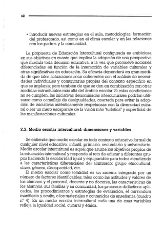 Introducir nuevas estrategias en el aula, metodologias, formación
del profesorado, así como en el clima escolar y en las relaciones
con los padres y la comunidad.
La propuesta de Educación Intercultural configurada es ambiciosa
en sus objetivosen cuanto que implica la adopción de una perspectiva
que modula toda decisión educativa,a la vez que promueve acciones
diferenciadas en función de la interacción de variables culturales y
otras si@icativas en educación. Su eficacia dependerá en gran medi-
da de m e tales actuacionessean coherentes con el análisis de necesi-
dades hdividuales y comunitarias propias del contexto especifico en
que se implanta;pero también de que se den en combinación con otras
medidas estructuralesmás alládel ámbito escolar.Si estas condiciones
no se cumplen,las iniciativas denominadas interculturalespodrían utili-
zarse como camuflaje de desigualdades, coartada para evitar la adop-
ción de iniciativas auténticamente respetuosas con la diversidad cuitu-
ral o ser un mero escaparate de la visión más "turística"y superficial de
las manifestaciones culturales.
2.3. Medio escolar intercultural:dimensiones y variables
Se entiende que medio escolar es todo contextoeducativoformal de
cualquier nivel educativo: infantil,primario, secundario y universitario.
Medio escolar interculturales aquél que asume los objetivospropios de
la educación interculturaly responde aireto de educar a diferentes gru-
pos haciendo la escolaridad igual y equiparable para todos atendiendo
a las características diferenciales del aiumnado: grupo etnocultural,
clase, género, discapacidad,etc.
El medio escolar como totalidad es un sistema integrado por un
número de factoresidentificables,tales como las actitudesy valores de
los alumnosy el personal, docente y no docente, las características de
los alumnos,sus familiasy su comunidad,los procesos didácticos apli-
cados, los procedimientos y estrategias de evaluación, el curriculum
manifiestoy oculto,o los materialesy contenidos de enseñanza (cuadro
no 4). En un medio escolar intercultural cada una de esas variables
refleja la igualdad social,culturaly étnica.
 