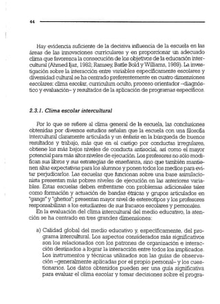 Hay evidencia suficiente de la decisiva dluencia de la escuela en las
áreas de las innovaciones curriculares y en proporcionar un adecuado
clima que favorezcala consecución de los objetivosde la educacióninter-
culhml (AhrnedIjaz, 1982;Ramsey,BaiiieBoldy Wiams, 1989).La inves-
tigación sobre la interacción entre variables especificamenteescolares y
diversidadcuihmlseha centradopreferentementeen cuatro dimensiones
escolares:clima escolar,curriculumoculto,proceso orientador4iagnós-
ticoy evaluación- y resultados de la aplicación de programas específicos.
2.3.1. Clima escolar intercultural
Por lo que se refiere al clima general de la escuela, las conclusiones
obtenidas por diversos estudios señalan que la escuela con una filosofia
interculhmlclaramente articuladay un éníasis en la búsqueda de buenos
resultados y &¡bajo, más que en el castigo por conductas irregulares,
obtiene los más bajos niveles de conducta antisocial,así como el mayor
potencialpara más altosniveles de ejecución.Losprofesoresno sólomoci-
fican SUSlibros y SUS estrategias de enseñanza,sino que también mantie-
nen altasexpectativaspara los alumnosyponen todos losmedios para evi-
tar pejudicarlos. Las escuelas que funcionan sobre una base asirnilacio-
nista presentan más pobres niveles de ejecución en las anteriores varia-
bles. Estas escuelas deben eni-entarse con problemas adicionales tales
como formación y actuación de bandas étnicas y grupos articulados en
"gangs"y "ghettos";presentan mayor nivel de estereotiposy losprofesores
responsabilizana los estudiantes de SUSfracasosescolaresy personales.
En la evaluación del clima interculturaldel medio educativo,la aten-
ción se ha centrado en tres grandes dimensiones:
a) Calidad global del medio educativo y, específicamente, del pro-
grama intercuhral. Los aspectos considerados más sigmficativos
son los relacionados con los patrones de organización e interac-
ción destinados a lograr la interacción entre todos los implicados.
Los instrumentos y técnicas utilizados son las guías de observa-
ción -generalmente aplicadas por el propio personal- y los cues-
tionarios. Los datos obtenidos pueden ser una guía significativa
para evaluar el cl'una escolar y tomar decisiones sobre el progra-
 