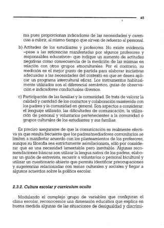 ma pues proporcionan indicadores de las necesidades y caren-
cias a cubrir, al mismo tiempo que sirven de refuerzo al personal.
b) Actitudes de los estudiantes y profesores. No existe evidencia
-pese a las reticencias manifestadas por algunos profesores y
responsables educativos- que indique un aumento de actitudes
negativas como consecuencia de la medición de las mismas en
relación con otros grupos e'moculturales. Por el contrario, su
medición es el mejor punto de partida para elaborar iniciativas
adecuadas a las necesidades del contexto en que se desea apli-
car un programa intercultural eficaz. Los instrumentos habitual-
mente utilizados son el diferencial semántica, guías de observa-
ción e indicadores conductualesdiversos.
c) Participaciónde las familiasy la comunidad.Se trata de valorar la
calidady cantidad de los contactos y colaboración mantenida con
los padres y la comunidad en general.Son aspectos a considerar:
el lenguaje utilizado, las dificultades de comunicación,la utiliza-
ción de personal y voluntarios pertenecientes a la comunidad o
grupos culturales de los estudiantes y sus familias.
Es preciso asegurarse de que la comunicación es realmente efecti-
va ya que resulta frecuenteque los padresimediadores comunitarios se
limiten a manifestar acuerdo con los planteamientos de los profesores,
aunque su fíosofia sea estrictamente asimilacionista,sólo por conside-
rar que es una necesidad lamentable pero inevitable. Algunas reco-
mendaciones básicas son utilizar la lengua nativa de los padres, elabo-
rar un guión de entrevista,recurrir a voluntarios o personal bicultural y
utilizar un cuestionario abierto que permita identificar preocupaciones
y sugerencias relacionadas con temas culturales y sociales y llegar a
algunos acuerdos sobre la política escolar.
2.3.2. Cultura escolary curriculurn oculto
Modulando el complejo grupo de variables que configuran el
clima escolar, reconocemos una dimensión educativa que explica en
buena medida algunas de las situaciones de desigualdad y discrimi-
 