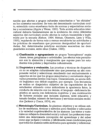 nación que afectan a grupos culturales minoritarios o "no oficiales"
en los contextos escolares. Se trata del denominado curriculum ocul-
to, entendido como enseñanza tácita de normas y expectativas socia-
les y económicas (Appley Weiss, 1983).Toda acción educativa inter-
cultural deberia fundamentarse en la evidencia de cómo diferentes
aspectos del curriculum oculto afectan la cultura transmitida y legiti-
mada por la escuela (Kehoe, 1984; Mehan, Okamoto, Lintz y Wills,
1995),regulando de forma más o menos encubierta las actividades y
las prácticas de enseñanza que provocan desigualdad de oportuni-
dades. Así,determinadas prácticas escolares exacerban las desi-
gualdades sociales, entre otras (Oakes, 1985):
a) Clasificación o agrupamiento en grupos "homogéneos"según
clases, áreas,progmmas o actividades.Los efectosmás pernicio-
sos son la alienación y marginación que supone para los estu-
diantes más pobres y deprivados cuituraimente.
b) Diagnóstico y evaluación. Las pruebas y técnicas de diagnósti-
co no se adaptan culturalmente sino que presentan un alto com-
ponente verbal y seleccionan atendiendo casi exclusivamente a
aspectos en los que los grupos minoritariosy sociaimentedepri-
vados presentan niveles más bajos. Generalmente,se asocia défi-
cit lingüístico con déficit cognitivo,por ejemplo. Con kecuencia
se realiza un diagnóstico subjetivo de las capacidades de los
estudiantes utilizando como indicadores la apariencia fisica, la
conducta de relación con los demás, el lenguaje deficiencia lii-
güística se asocia con deficiencia cognitiva- y una combinación
de factores sociales que incluyen ingresos, nivel educativo y
tamaño familiar,número de hermanos y servicios sociales recibi-
dos oackson y Cosca, 1974),etc.
c) Metodologia~Curriculum.Se plantean objetivos y se utilizan esti-
los de enseñanza,técnicas y métodos poco flexiblesy adecuados
a la variedad cognitiva/aíectivade los alumnos.Los textos y mate-
rialesno reflejanla diversidadsocialy cultural.Losprofesores trans-
miten una determinada concepción del aprendizaje y del saber
como algoya fijadoy estable,y difcilmentecreancondicionespara
que todos los alumnosesténmotivadospara aprender y reflexionar.
 