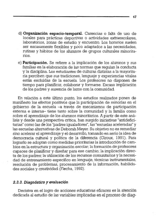 d) Organización espacio-temporal. Carencias o falta de uso de
locales para prácticas deportivas o actividades extraescolares,
laboratorios, zonas de estudio y encuentro. Los horarios suelen
ser escasamente flexibles y poco adaptados a las necesidades,
rutinas y hábitos de los alumnos de grupos culturales rninorita-
rios.
e) Participación. Se refiere a la implicación de los alumnos y sus
familias en la elaboración de las normas que regulan la conducta
y la disciplina.Los estudiantes de culturas distintas a la mayorita-
ria perciben que sus tradiciones,lenguaje y experiencias vitales
están excluidas de la escuela. Los profesores no disponen de
tiempo para planificar, colaborar y formarse. Escasa implicación
de los padres y ausencia de lazos con la comunidad.
En relación a este úitimo punto, los estudios realizados ponen de
manifiesto los efectos positivos que la participación de minorias en el
gobierno de la escuela -a través de mecanismos de participación
externa e interna- tiene tanto sobre la comunidad y la famiiia como
sobre el aprendizaje de los alumnosminoritarios.A partir de este aná-
lisis y desde una perspectiva critica,han surgido iniciativas "antidefici-
tarias"comolas de los "padresigualadores",las "escuelasaceleradas"y
las escuelas alternativasde Deborah Meyer.Su objetivono es remediar
sino acelerar el aprendizajey el desarrollo,tomando en serio la idea de
democracia cultural y política de la diferencia (Giroux, 1991). Para
lograrlo se adoptan como medidas prioritarias la introducción de cam-
bios en la estructuray organizaciónescolar;la formaciónde profesores
capaces de pldicar y diseñar para ese cambio;la implicación direc-
ta de los padres;la utilización de los recursos comunitarios y la necesi-
dad de entrenamiento especifico en lenguaje, técnicas instrumentales,
resolución de problemas, procesamiento de la información,habilida-
des sociales y creatividad (Flecha, 1992).
2.3.3.Diagnóstico y evaluación
Decisiva en el logro de acciones educativas eficaces es la atención
dedicada al estudio de las variables implicadas en el proceso de diag-
 
