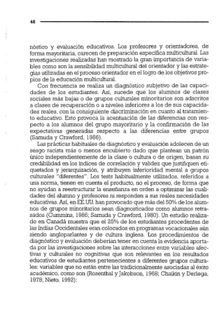 nóstico y evaluación educativos. Los profesores y orientadores, de
forma mayoritaria,carecen de preparación específicamulticultural.Las
investigaciones realizadas han mostrado la gran importancia de varia-
bles como son la sensibilidadmulticultural del orientador y las estrate-
gias utilizadas en el proceso orientador en el logro de los objetivospro-
pios de la educación multicultural.
Con frecuencia se realiza un diagnóstico subjetivo de las capaci-
dades de los estudiantes. Así, sucede que los alumnos de clases
sociales más bajas o de grupos culturales minoritarios son adscritos
a clases de recuperación o a niveles inferiores a los de sus capacida-
des reales, con la consiguiente discriminaciónen cuanto al tratamien-
to educativo. Esto provoca la acentuación de las diferencias con res-
pecto a los alumnos del grupo mayoritario y la confirmación de las
expectativas generadas respecto a las diferencias entre grupos
(Samuda y Crawford, 1986)
Las prácticas habituales de diagnóstico y evaluación adolecen de un
sesao racista más o menos encubierto dado m e olantean un oatrónd
Único independientemente de la clase o cultura o de origen, basan su
credibilidad en los índices de correlacióny validez que justifiquen eti-- .
quetados y jerarquización, y atribuyen inferioridad mental a-grupos
culturales "diferentes". Los tests habitualmente utilizados, referidos a
una norma, tienen en cuenta el producto, no el proceso, de forma que
no ayudan a reestructurar la enseñanza en orden a optimizar las cuali-
dades del alumno y profesores ni responden a sus reales necesidades
educativas.Así, en EE.üü.han provocadoque más del 50%de los alum-
nos de grupos minoritarios sean diagnosticados como alumnos retra-
sados (Cummins, 1986;Samuda y Crawford. 1980).Un estudio realiza-
do en Canadá muestra que el 25% de los estudiantes procedentes de
las Indias Occidentaleseran colocados en programas vocacionales aún
siendo angloparlantes y de cultura inglesa. Los procedimientos de
diagnóstico y evaluación deberían tener en cuenta la evidencia aporta-
da por las investigaciones sobre las interaccionesentre variables afec-
tivas y culturales no cognitivas que son relevantes en los resultados
educativos de estudiantes pertenecientes a diferentes grupos cultura-
les:variables que no están entre las tradicionalmenteasociadas al éxito
académico, como son (Rosenthaly Jakobson, 1968;C h a i b y Derlega,
1978;Nieto, 1992):
 