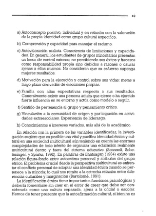 a) Autoconcepto positivo, individual y en relación con la valoración
de la propia identidad como grupo cultural especifico.
b) Comprensióny capacidad para manejar el racismo.
c) Autovaloración realista. Consciencia de iimitaciones y capacida-
des.En general, los estudiantes de grupos minoritariospresentan
un locus de control externo, no percibiendo sus éxitos y fracasos
como responsabilidad propia sino debidos a razones o causas
ajenas a eilos mismos. No consideran que su esfuerzo suponga
mejores resultados.
d) Motivación para la ejecución y control sobre sus vidas: metas a
largo plazo derivadas de elecciones propias.
e) Familia con altas expectativas respecto a sus resultados.
Generalmente existe una persona adulta que ejerce o ha ejercido
fuerte influencia en su entorno y actúa como modelo a seguir.
f ) Sentido de pertenencia al grupo y pensamiento crítico.
g)Vinculación a la comunidad de origen y participación en activi-
dades extraescolares.Experiencia de liderazgo.
h) Conocimientose intereses variados, más alláde lo académico.
En relación con la primera de las variables identificadas,la investi-
gación sugiere que esposible una vitaly pacífica identidadétnicay cul-
turai en una sociedad multicultural aún teniendo en cuenta las enormes
complejidades de todo intento de organizar una educación realmente
muiticuitural dentro y fuera del sistema educativo (Scannefl, Sche-
lesinger, y Sparks, 1992).En palabras de Bhatuagan (1984) existe una
relación figura-fondo entre autoestima personal y atributos del grupo
étnico.El problema crucial desde la perspectiva multiculturales enken-
tar el confhcto personal de adoptar una identidad étnica cuando se per-
tenece a la minoría;lo cual nos remite a la estrecha relación entre dife-
rencias culturalesy marginación (Bartolomé,1991).
La identificaciónétnica tiene importantes funcionespsicológicas y
debería fomentarse sin caer en el error de creer que debe ser con-
siderada como una cultura separada, ajena a la oficial o escolar.
Hemos de tener presente que la autoafirmacióncultural,si bien no es
 