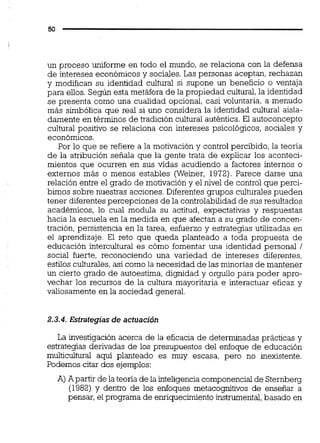 un proceso uniforme en todo el mundo, se relaciona con la defensa
de intereses económicos y sociales. Las personas aceptan, rechazan
y modifican su identidad cultural si supone un beneficio o ventaja
para ellos. Según esta metáfora de la propiedad cultural,la identidad
se presenta como una cualidad opcional, casi voluntaria, a menudo
más simbólica que real si uno considera la identidad cultural aisla-
damente en términos de tradición cultural auténtica. El autoconcepto
cultural positivo se relaciona con intereses psicológicos, sociales y
económicos.
Por lo que se refiere a la motivación y control percibido, la teoría
de la atribución señala que la gente trata de explicar los aconteci-
mientos que ocurren en sus vidas acudiendo a factores internos o
externos más o menos estables (Weiner, 1972). Parece darse una
relación entre el grado de motivación y el nivel de control que perci-
bimos sobre nuestras acciones. Diferentes grupos culturales pueden
tener diferentes percepciones de la controlabilidad de sus resultados
académicos, lo cual modula su actitud, expectativas y respuestas
hacia la escuela en la medida en que afectan a su grado de concen-
tración, persistencia en la tarea, esfuerzo y estrategias utilizadas en
el aprendizaje. El reto que queda planteado a toda propuesta de
educación intercultural es cómo fomentar una identidad personal /
social fuerte, reconociendo una variedad de intereses diferentes,
estilos culturales, así como la necesidad de las minorías de mantener
un cierto grado de autoestima, dignidad y orgullo para poder apro-
vechar los recursos de la cultura mayoritaria e interactuar eficaz y
valiosamente en la sociedad general.
2.3.4. Estrategias de actuación
La investigación acerca de la eficacia de determinadas prácticas y
estrategias derivadas de los presupuestos del enfoque de educación
multicultural aquí planteado es muy escasa, pero no inexistente.
Podemos citar dos ejemplos:
A) Apartir de la teoría de la inteligenciacomponencialde Sternberg
(1982) y dentro de los enfoques metacognitivos de enseñar a
pensar, el programa de enriquecimientoinstrumental,basado en
 