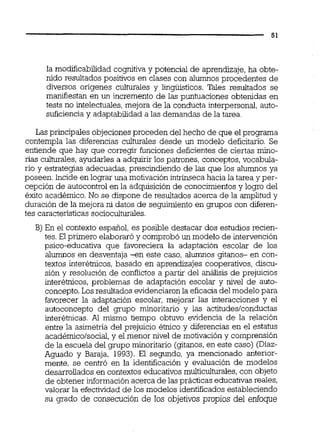 la modificabilidad cognitiva y potencial de aprendizaje, ha obte-
nido resultados positivos en clases con alumnos procedentes de
diversos orígenes culturales y lingüísticos. Tales resultados se
maniiiestan en un incremento de las puntuaciones obtenidas en
tests no intelectuales,mejora de la conducta interpersond, auto-
suficienciay adaptabilidad a las demandas de la tarea.
Las principales objeciones proceden del hecho de que el programa
contempla las diferencias culturales desde un modelo deficitario. Se
entiende que hay que corregir funciones deficientes de ciertas mino-
rías culturales, ayudarles a adquirir los patrones, conceptos, vocabula-
rio y estrategias adecuadas,prescindiendo de las que los alumnos ya
poseen. Incide en lograr una motivación intrínseca hacia la tarea y per-
cepción de autocontrol en la adquisición de conocimientosy logro del
éxito académico. No se dispone de resultados acerca de la amplitud y
duración de la mejora ni datos de seguimiento en grupos con diferen-
tes caracteristicassocioculturales.
B) En el contexto español, es posible destacar dos estudios recien-
tes.El primero elaboraró y comprobó un modelo de intervención
psico-educativa que favoreciera la adaptación escolar de los
alumnos en desventaja -en este caso, alumnos gitanos- en con-
textos interétnicos,basado en aprendizajes cooperativos,discu-
sión y resolución de conflictos a partir del análisis de prejuicios
interétnicos, problemas de adaptación escolar y nivel de auto-
concepto.Los resultadosevidenciaronla eficacia del modelo para
favorecer la adaptación escolar, mejorar las interacciones y el
autoconcepto del grupo minoritario y las actitudeslconductas
interébicas. Al mismo tiempo obtuvo evidencia de la relación
entre la asimetría del prejuicio étnico y diferencias en el estatus
académico/social,y el menor nivel de motivación y comprensión
de la escuela del grupo minoritario (gitanos,en este caso) (Diaz-
Aguado y Baraja, 1993). El segundo, ya mencionado anterior-
mente, se centró en la identificación y evaluación de modelos
desarrollados en contextos educativos multiculturales,con objeto
de obtener información acerca de las prácticas educativasreales,
valorar la efectividad de los modelos identificadosestableciendo
su grado de consecución de los objetivos propios del enfoque
 