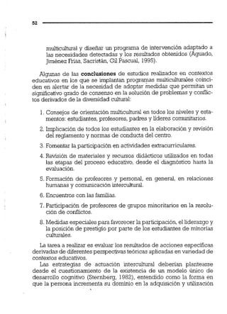 multicultural y diseñar un programa de intervención adaptado a
las necesidades detectadas y los resultados obtenidos (Aguado,
Jiménez Frias,Sacristán,Gil Pascual. 1995).
Algunas de las conclusiones de estudios realizados en contextos
educativos en los que se implantan programas multiculturales coinci-
den en alertar de la necesidad de adoptar medidas que permitan un
siqmficativo grado de consenso en la solución de problemas y conflic-
tos derivados de la diversidad cultural:
1.Consejos de orientaciónmulticultural en todos los niveles y esta-
mentos: estudiantes,profesores, padres y líderes comunitarios.
2.Implicación de todos los estudiantes en la elaboración y revisión
del reglamento y normas de conducta del centro.
3.Fomentar la participación en actividades extracurriculares
4. Revisión de materiales y recursos didácticos utilizados en todas
las etapas del proceso educativo, desde el diagnóstico hasta la
evaluación.
5. Formación de profesores y personal, en general, en relaciones
humanas y comunicación intercultural.
6. Encuentros con las familias.
7. Participación de profesores de grupos minoritarios en la resolu-
ción de conflictos.
8.Medidas especiales para favorecerla participación,el liderazgo y
la posición de prestigio por parte de los estudiantes de minorías
cuiturales.
La tarea a realizar es evaluar los resultados de acciones específicas
derivadas de diferentesperspectivas teóricas aplicadas envariedad de
contextos educativos.
Las estrategias de actuación intercultural deberían plantearse
desde el cuestionamiento de la existencia de un modelo único de
desarrollo cognitivo (Sternberg, 1982), entendido como la forma en
que la persona incrementa su dominio en la adquisición y utilización
 