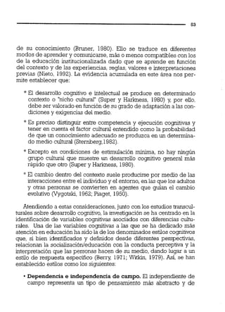 de su conocimiento (Bruner, 1980). Ello se traduce en diferentes
modos de aprender y comunicarse, más o menos compatibles con los
de la educación institucionalizada dado que se aprende en función
del contexto y de las experiencias, reglas, valores e interpretaciones
previas (Nieto, 1992).La evidencia acumulada en este área nos per-
mite establecer que:
* El desarrollo cognitivo e intelectual se produce en determinado
contexto o "nicho cultural" (Super y Harkness, 1980) y, por eiio,
debe ser valorado en función de su grado de adaptación a las con-
diciones y exigencias del medio.
*Es preciso distinguir entre competencia y ejecución cognitivas y
tener en cuenta el factor cultural entendido como la probabilidad
de que un conocimiento adecuado se produzca en un determina-
do medio cultural (Sternberg,1982).
"Excepto en condiciones de estimulación mínima, no hay ningún
grupo cultural que muestre un desarrollo cognitivo general más
rápido que otro (Super y Harkness, 1980).
* El cambio dentro del contexto suele producirse por medio de las
interacciones entre el individuo y el entorno,en las que los adultos
y otras personas se convierten en agentes que guían el cambio
evolutivo (Vygotsk, 1962;Piaget, 1950).
Atendiendo a estas consideraciones,junto con los estudios transcul-
turales sobre desarrollo cognitivo,la investigaciónse ha centrado en la
identificación de variables cognitivas asociados con diferencias cultu-
rales. Una de las variables cognitivas a las que se ha dedicado más
atención en educación ha sido la de los denominados estilos cognitivos
que, si bien identificados y definidos desde diferentes perspectivas,
relacionan la socializaci6nieducacióncon la conducta perceptiva y la
interpretación que las personas hacen de su medio, dando lugar a un
estilo de respuesta específico (Berry, 1971;Witkin, 1979).Así, se han
establecido estilos como los siguientes:
Dependencia e independencia de campo. El independiente de
campo representa un tipo de pensamiento más abstracto y de
 