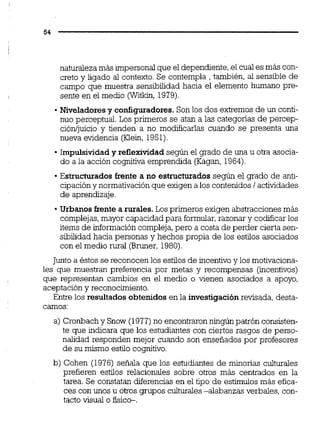 naturaleza más impersonal que el dependiente,el cual es más con-
creto y ligado al contexto. Se contempla , también, al sensible de
campo que muestra sensibilidad hacia el elemento humano pre-
sente en el medio (Witkin, 1979).
Niveladoresy configuradores.Son los dos extremos de un conti-
nuo perceptual. Los primeros se atan a las categonas de percep-
ción/juicio y tienden a no modificarlas cuando se presenta una
nueva evidencia (Klein, 1951).
Impulsividad y reflexividad según el grado de una u otra asocia-
do a la acción cognitiva emprendida (Kagan, 1964).
Estructurados frente a no estructurados según el grado de anti-
cipacióny normativación que exigen a los contenidos1actividades
de aprendizaje.
Urbanos frente a rurales.Los primeros exigen abstracciones más
complejas,mayor capacidad para formular,razonar y codificarlos
items de información compleja,pero a costa de perder cierta sen-
sibilidadhacia personas y hechos propia de los estilos asociados
con el medio m a l (Bruner, 1980).
Juntoa éstos se reconocen los estilos de incentivo y los motivaciona-
les que muestran preferencia por metas y recompensas (incentivos)
que representan cambios en el medio o vienen asociados a apoyo,
aceptación y reconocimiento.
Entre los resultados obtenidosen la investigaciónrevisada, desta-
camos:
a) Cronbachy Snow (1977)no encontraronningúnpatrón consisten-
te que indicara que los estudiantes con ciertos rasgos de perso-
nalidad responden mejor cuando son enseñados por profesores
de su mismo estilo cognitivo.
b) Cohen (1976) señala que los estudiantes de minorías culturales
prefieren estilos relacionales sobre otros más centrados en la
tarea. Se constatan diferencias en el tipo de estímulos más efica-
ces con unos u otros grupos culturales-alabanzas verbales, con-
tacto visual o fisic-.
 