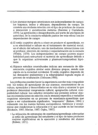 c) Los alumnoseuropeo-americanos son independientes de campo;
los hispanos, indios y africanos, dependientes de campo. Se
constata una evidente relación con el tipo de prácticas de crianza
e interacción y socialización materna (Ramírez y CastaÍieda,
1974).La aprobacióno desaprobación, por parte de una figura de
autoridad, de la conducta exhibidaparece ser más eficaz con los
dependientes de campo.
d) El estilo cognitivo afecta a cómo se produce el aprendizaje, no
a su efectividad e influye en el tratamiento de material social,
en el efecto del refuerzo, uso de mediadores, interacciones con
el profesor, elección de carrera y especialización en la escuela
(Witkin, 1979). Los independientes de campo poseen mayor
habilidad para estructurar el material de aprendizaje debido a
que lo organizan activamente y planteanlcomprueban hipó-
tesis.
e) Algunos estudios crosculturales indican una secuencia de dife-
renciación cognitiva similar entre diversos grupos, siendo más
rápida en la sociedad occidental. El estilo cognitivo depende de
las demandas ambientales y la adaptabilidad lograda según el
proceso de aculturación (Osborne,1989).
Losprofesorespueden hacer la experiencia escolar más compatible
con los estilos de aprendizaje de sus alumnos, característicos de su
cultura, aprendidos y desarrollados en su vida diaria y alcanzar lo que
podemos denominar congruencia c u l w , apropiación cultural, com-
patibilidad cultural. Los estudios revisados nos permiten indicar algu-
nas recomendaciones en relacióncon la atención especificaa variables
cognitivas relevantes en un proceso de enseñanza-aprendizaje que
aspire a ser culturalmente significativo,"responsivo" (Kehoe, 1984) y
coherente con los nuevos factores sociopoliticos, históricos y econó-
micos que condicionan la educación y lo que sucede en las escuelas
(Erickson, 1987;Macias, 1987;Ogbu, 1987):
.La utilización de estrategias de enseñanzalaprendizaje adecuadas
al estilo de aprendizaje del estudiantey el tipo de tarea producen
mejoras significativas en la ejecución y resultados del alumno
(Rolwer, 1971).
 
