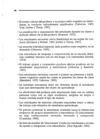 El medio culturaldel profesor y su propio estilo cognitivono deter-
minan la conducta culturalmente significativa (Osborne, 1983:
Vogt,Jordany Tharp, 1987)
La planificación y organización del estudiante durante las clases a
menudo difiere de la del profesor (Durnont, 1972).
Los estudiantes necesitan cierta flexibilidad en las reglas de con-
ducta (Ericksony Mohatt, 1982;Jordany Chivas, 1987).
La atenciónindividualespecial,tanto positiva comonegativa,no es
deseable (Osborne, 1983).
Las estructuras de lenauaie v comunicación en la escuela debe-- . .
rían contener vínculos con los del hogar y la comunidad (Sindel,
1974).
El trabajo gnipal y cooperativo produce efectos positivos en los
estudiantes mayoritarios y minoritarios (Osborne y Bamford,
1987).
Los estudiantes necesitan conocer y poseer las premisas y habili-
dades cognitivas según las cuales se plantean las tareas de clase
(Kleinfield, 1975;Osborne, 1989).
La actividad conceptual debe ser obtenida desde el estudiante
más que directamente del objeto de aprendizaje.
La efectividad del profesor está relacionada tanto con su calidez
personal como con su rigor académico, exigidas en mayor o
menor medida según el tipo de alumno.
Los estudiantes de minorias culturales responden mejor a ritmos
de trabajo más relajados de enseñanza-aprendizaje.
Es preciso potenciar la enseñanza orientada hacia la interacción
recíproca de grupos mayoritarios y minoritarios.El conocimiento
es algo continuamente recreado, reciclado y compartido
(Cummins,1986).
Setrata de ensefiar de "otramanera"atodos los estudiantesy no sólo
de ayudar y compensar a los minoritdos. (Díaz-Aguado, 1993).
 