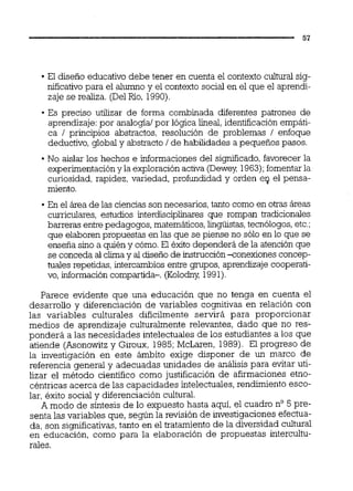El diseño educativo debe tener en cuenta el contexto cuiturai sig-
nificativo para el a l m o y el contexto social en el que el aprendi-
zaje se realiza. (DelRío, 1990).
Es preciso utilizar de forma combinada diferentes patrones de
aprendizaje:por analogía1por lógica lineal,identificación empáti-
ca 1 principios abstractos, resolución de problemas 1 enfoque
deductivo,global y abstracto 1de habilidades a pequeños pasos.
No aislar los hechos e informaciones del significado,favorecer la
experimentacióny la exploración activa (Dewey, 1963);fomentarla
curiosidad, rapidez, variedad, profundidad y orden e4 el pensa-
miento.
En el área de las cienciasson necesarios,tanto como en otrac áreas
curriculares, estudios interdisciplinares que rompan tradicionales
barreras entrepedagogos, matemáticos,lin-tas, tecnólogos,etc.;
que elaboren propuestas en las que se piense no sólo en lo que se
enseña sino a quién y cómo.El éxito dependerá de la atención que
se conceda al clima y al diseño de instrucciónxonexiones concep-
tuales repetidas, intercambios entre gmpos, aprendizaje cooperati-
vo, información compartida-. (Kolodny 1991).
Parece evidente que una educación que no tenga en cuenta el
desarrollo y diferenciación de variables cognitivas en relación con
las variables culturales difícilmente servirá para proporcionar
medios de aprendizaje culturalmente relevantes, dado que no res-
ponderá a las necesidades intelectuales de los estudiantes a los que
atiende (Asonowitz y Giroux, 1985;McLaren, 1989). El progreso de
la investigación en este ámbito exige disponer de un marco de
referencia general y adecuadas unidades de análisis para evitar uti-
lizar el método científico como justificación de afirmaciones etno-
céntricas acerca de las capacidades intelectuales, rendimiento esco-
lar, éxito social y diferenciación cultural.
A modo de síntesis de lo expuesto hasta aquí, el cuadro no5 pre-
senta las variables que, según la revisión de investigaciones efectua-
da, son significativas,tanto en el tratamiento de la diversidad cultural
en educación, como para la elaboración de propuestas intercultu-
rales.
 