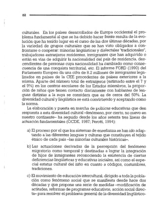 culturales. En los países desarrollados de Europa occidental el pro-
blema fundamental al que se ha debido hacer frente resulta de la evo-
lución que ha tenido lugar en el curso de las dos Últimas décadas,por
la variedad de grupos culturales que se han visto obligados a con-
frontarse o cooperar: minorías lingüísticasy dialectales "tradicionales",
trabajadores extranjeros residentes, ieigrantes que han adquirido O
están en vías de adquirir la nacionalidad del país de residencia, des-
cendientes de personas cuya nacionalidad ha cambiado como conse-
cuencia de una conquista territorial, etc. El informe FORD (1990) del
Parlamento Europeo da una cifra de 8.2 millones de inmigranteslega-
lizados en países de la CEE procedentes de países exteriores a la
misma. Aparte del número total de extranjeros (estimado entre el 7 y
el 9%) en los centros escolares de los Estados miembros, la propor-
ción de niños que tienen contacto diariamente con hablantes de len-
guas distintas a la suya se considera que es de cerca del 50%. La
diversidad culturaly lingüísticase está convirtiendoy aceptando como
la norma.
La elaboracióny puesta en marcha de políiicas educativas que den
respuesta a esta diversidad cultural -fenómeno, por cierto,no nuevo en
nuestro continente- ha seguido desde los años setenta tres líneas de
actuación fundamentales (OCDE, 1987;Peroni, 1994):
a) El proceso por el que los sistemas de enseñanza se han ido adap-
tando a las diferenteslenguas y culturas que constituyen el tejido
é'mico de cada país -las minorías culturaleshistóricas-.
b) Las actuaciones derivadas de la percepción del fenómeno
migratorio como temporal y destinadas a lograr la integración
de hijos de inmigrantes reconociendo la existencia de ciertas
deficiencias lingüísticas y educativas iniciales,así como el espe-
cial estatus cultural del niño en cuanto a códigos, costumbres,
tradiciones.
c) El moWniento de educación interculw,dirigido a toda lapobla-
ción como fenómeno social que se mdiesta desde hace dos
décadas y que propone una serie de medidas -modificación de
actitudes,reformas de programas educativos,acción socialdirec-
ta- para resolver el problema general de la diversidadlingüístico-
 