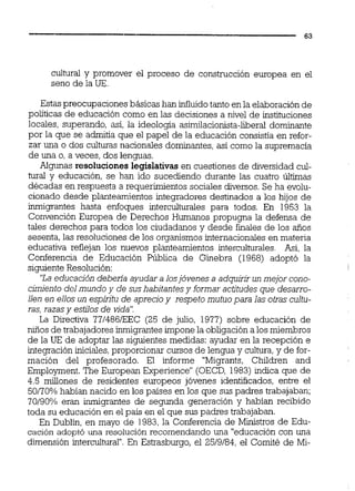 cultural y promover el proceso de construcción europea en el
seno de la UE.
Estas preocupaciones básicas han influidotanto en la elaboraciónde
políticas de educación como en las decisiones a nivel de instituciones
locales, superando, así, la ideologia asimilacionista-liberal dominante
por la que se admitía que el papel de la educación consistía en refor-
zar una o dos culturas nacionales dominantes,así como la supremacía
de una o, a veces, dos lenguas.
Algunas resoluciones legislativas en cuestiones de diversidad cul-
tural y educación, se han ido sucediendo durante las cuatro últimas
décadas en respuesta a requerimientos sociales diversos. Se ha evolu-
cionado desde planteamientos integradores destinados a los hijos de
inmigrantes hasta enfoques interculturales para todos. En 1953 la
Convención Europea de Derechos Humanos propugna la defensa de
tales derechos para todos los ciudadanos y desde finales de los años
sesenta, las resoluciones de los organismos internacionales en materia
educativa reflejan los nuevos planteamientos interculturales. Así, la
Conferencia de Educación Pública de Ginebra (1968) adoptó la
siguiente Resolución:
'La educación deben'a ayudara losjóvenes a adquirir un mejor cono-
cimiento del mundo y de sushabitantesy formaractitudesque desarro-
llen en ellos un espiritu de aprecioy respeto mutuopara las otras cultu-
ras.razas v estilos de vida".
~a ~irgctiva771486EEC (25 de julio, 1977) sobre educación de
niños de trabajadores inrniqrantesimponela obliqación a los miembros
de la UE de adoptar las siguientes medidas: aythar en la recepción e
integración iniciales,proporcionar cursos de lengua y cultura,y de for-
mación del profesorado. El informe "Migrants, Children and
Employment. The European Experience" (OECD, 1983) indica que de
4.5 millones de residentes europeos jóvenes identificados, entre el
50170% habían nacido en los paises en los que sus padres trabajaban;
70190% eran inmigrantes de segunda generación y habían recibido
toda su educación en el país en el que sus padres trabajaban.
En Dubl'í, en mayo de 1983,la Conferencia de Ministros de Edu-
cación adoptó una resolución recomendando una "educacióncon una
dimensión intercultural".En Estrasburgo, el 2519184, el Comité de Mi-
 