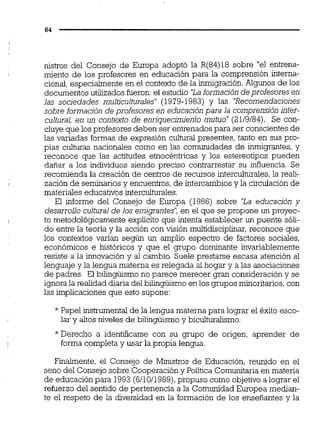 nistros del Consejo de Europa adoptó la R(84)18 sobre "el entrena-
miento de los profesores en educación para la comprensión interna-
cional,especialmente en el contexto de la inrrigración.Algunos de los
documentos utilizados fueron:el estudio 'Laformación deprofesores en
las sociedades multiculturales" (1979-1983) y las 'Recomendaciones
sobre formación de profesores en educación para la comprensión inter-
cultural, en un contexto de enriquecimiento mutuo"(2119184). Se con-
cluye que losprofesores deben ser entrenados para ser conscientesde
las variadas formas de expresión cultural presentes, tanto en sus pro-
pias culturas nacionales como en las comunidades de inmigrantes,y
reconoce que las actitudes etnocéntricas y los estereotipos pueden
dañar a los individuos siendo preciso contrarrestar su infiuencia. Se
recomienda la creación de centros de recursos intercuiturales,la real-
zación de seminariosy encuentros,de intercambios y la circulación de
materiales educativos interculturales.
El informe del Consejo de Europa (1986) sobre 'La educación y
desarrollo cultural de los emigrantes': en el que se propone un proyec-
to metodológicamente explícito que intenta establecer un puente sóli-
do entre la teoría y la acción con visión multidisciplmar,reconoce que
los contextos varían según un amplio espectro de factores sociales,
económicos e históricos y que el grupo dominante invariablemente
resiste a la innovación y al cambio. Suele prestarse escasa atención al
lenguaje y la lengua materna es relegada al hogar y a las asociaciones
de padres. El bilingüismo no parece merecer gran consideracióny se
ignorala realidad diariadel bilingüismo en los grupos minoritarios,con
las irnplicacionesque esto supone:
* Papel instrumentalde la lengua materna para lograr el éxito esco-
lar y altos niveles de bilingüismo y biculturalismo.
*Derecho a identificarse con su grupo de origen, aprender de
forma completa y usar la propia lengua.
Finalmente, el Consejo de Ministros de Educación, reunido en el
seno del Consejo sobre Cooperacióny Política Comunitaria en materia
de educación para 1993(6/1011989),propuso como objetivo a lograr el
refuerzo del sentido de pertenencia a la Comunidad Europea median-
te el respeto de la diversidad en la formación de los enseñantes y la
 