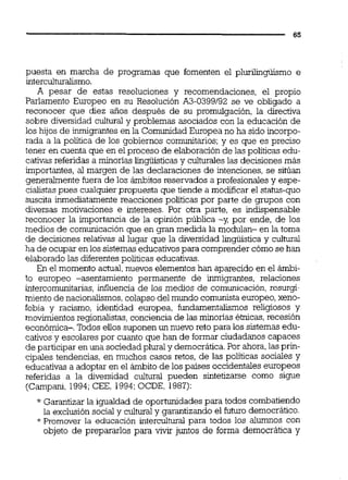puesta en marcha de programas que fomenten el pluriiiigüismo e
interculturalismo.
A pesar de estas resoluciones y recomendaciones, el propio
Parlamento Europeo en su Resolución A3-0399192 se ve obligado a
reconocer que diez años después de su promulgación, la directiva
sobre diversidad cultural y problemas asociados con la educación de
los hijos de inmigrantes en la Comunidad Europea no ha sido incorpo-
rada a la política de los gobiernos comunitarios;y es que es preciso
tener en cuenta que en el proceso de elaboraciónde las políticas edu-
cativas referidas a minorías lingüisticas y culturaleslas decisiones más
importantes, al margen de las declaraciones de intenciones,se sitúan
generalmente fuera de los ámbitos reservados a profesionales y espe-
cialistas pues cualquierpropuesta que tiende a modificar el status-quo
suscita inmediatamente reacciones politicas por parte de grupos con
diversas motivaciones e intereses. Por otra parte, es indispensable
reconocer la importancia de la opinión pública -y, por ende, de los
medios de comunicación que en granmedida la modulan- en la toma
de decisiones relativas al lugar que la diversidad lingüística y cultural
ha de ocupar enlos sistemaseducativospara comprender cómose han
elaborado las diferentespolíticas educativas.
En el momento actual,nuevos elementos han aparecido en el ámbi-
to europeo -asentamiento permanente de inmigrantes, relaciones
intercomunitarias,influencia de los medios de comunicación,resurgi-
miento de nacionalismos,colapso del mundo comunista europeo,xeno-
fobia y racismo, identidad europea, fundarnentaliimos religiosos y
movimientosregionalistas, conciencia de las minonas étnicas,recesión
económica-. Todos eiios suponen un nuevo reto para los sistemas edu-
cativos y escolares por cuanto que han de formar ciudadanos capaces
de participar en una sociedad plural y democrática.Por ahora,las prh-
cipales tendencias, en muchos casos retos, de las politicas sociales y
educativas a adoptar en el ámbito de los países occidentales europeos
referidas a la diversidad c u l m pueden sintetizarse como sigue
(Campani, 1994;CEE, 1994:OCDE, 1987):
* Garantizar la igualdad de oportunidades para todos combatiendo
la exclusión social y cultural y garantizando el futuro democrático.
*Promover la educación intercultural para todos los alumnos con
objeto de prepararlos para vivir juntos de forma democrática y
 