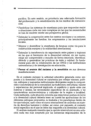 pacifica. En este sentido, es prioritaria una adecuada formación
del profesorado y la sensibilización de los medios de comunica-
ción.
* Flexibilizar los sistemas de enseñanza para que respondan mejor
a situaciones cada vez más complejas en las que las necesidades
se han de resolver desde una global
* Estimular la cooperación entre los centros escolares y su entorno,
principalmente las familias, los empresarios y las asociaciones
locales.
* Mejorar y diversificar la enseñanza de lenguas como vía para la
construcción europea y la solidaridad internacional.
* Estimular la transferencia de experiencia entre países y regiones
en las que el fenómeno de la diversidad cultural, sin ser nuevo,
exige ser comprendido y resuelto de forma renovada. Identificar,
difundir y generalizar las prácticas de éxito y calidad. Es funda-
mental para eilo la colaboración de las ONGs y las instituciones
universitarias y de investigación en educación.
*Frenar el avance del racismo y la xenofobia en sus diversas
manifestaciones.
En el contexto europeo la actividad educativa generada como res-
puesta a la diversidad culturai se caracteriza por reflejar visiones, poiifi-
cas, enfoquesy respuestas institucionalesdivergentessegún la composi-
cióny caracteristicasde la comunidad,lastradiciones,estmcturas,valores
y experiencias del personal implicado, el equilibrio y ajuste entre sus
materias y niveles, las necesidades especificas de su alumnado, y las
caracteristicas socioeconórnicas y culturales de la región o localidad.
Cada institución,cada situaciónconcreta que exijatomarpostura entomo
a la diversidad cuiturai deberia tener en cuenta las aportaciones de los
diferentes enfoques propuestos, su tradición y los paradigma dentro de
los que trabajan,tanto como el marco internacionalde acuerdosen mate-
ria de derechos humanos y civiles;así como, por supuesto,el contexto
social especifico en el que se debe dar respuesta a la diversidad culturai
El análisis realizado muestra que la opción interculturales una solu-
ción cada vez más aceptada por las instancias responsables de la
 