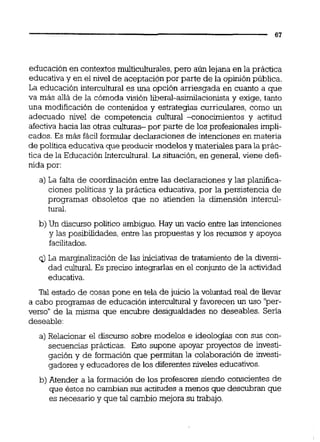 educación en contextosmulticultdes, pero aún lejana en la práctica
educativa y en el nivel de aceptación por parte de la opinión publica.
La educación intercultural es una opción arriesgada en cuanto a que
va más allá de la cómoda visión meral-asimilacionista y exiae, tanto- .
una modificación de contenidos y estrategias curriculares, como un
adecuado nivel de competencia cultural -conocimientos y actitud
afectiva hacia las otras culturas- por parte de los profesionales impli-
cados. Es más fácil formular declaraciones de intenciones en materia
de poiítica educativa queproducir modelos y materiales para la prác-
tica de la Educación Intercultural.La situación,en general,viene defi-
nida por:
a) La falta de coordiiación entre las declaraciones y las planifica-
ciones políticas y la práctica educativa, por la persistencia de
programas obsoletos que no atienden la dimensión intercul-
tural.
b) Un discurso político ambiguo. Hay un vacío entre las intenciones
y las posibilidades, entre las propuestas y los recursos y apoyos
facilitados.
q)La marginalización de las iniciativas de tratamiento de la diversi-
dad cultural.Es preciso integrarlasen el conjunto de la actividad
educativa.
Tal estado de cosas pone en tela de juicio la voluntad real de Uevar
a cabo programas de educación interculturaiy favorecen un uso '@es-
verso" de la misma que encubre desigualdades no deseables. Sena
deseable:
a) Relacionar el discurso sobre modelos e ideologías con sus con-
secuencias prácticas. Esto supone apoyar proyectos de investi-
gación y de formación que permitan la colaboración de investi-
gadores y educadores de los diferentes niveles educativos.
b) Atender a la formación de los profesores siendo conscientes de
que éstos no cambian sus actitudes a menos que descubran que
es necesario y que tal cambio mejora su trabajo.
 