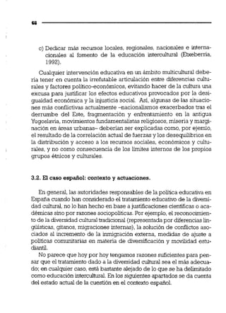 c) Dedicar más recursos locales, regionales, nacionales e interna-
cionales al fomento de la educación interculturai (Etxeberria,
1992).
Cualquier intervención educativa en un ámbito multicuituraldebe-
ría tener en cuenta la irrefutable articulación entre diferencias cultu-
rales y factores político-económicos,evitando hacer de la cultura una
excusa para justificar los efectos educativos provocados por la desi-
gualdad económica y la injusticia social. Así, algunas de las situacio-
nes más conflictivas actualmente -nacionalismos exacerbados tras el
derrumbe del Este, fragmentación y enfrentamiento en la antigua
Yugoslavia,movimientosfundamentalistasreligiosos,miseria y margi-
nación en áreas urbanas- deberían ser explicadas como,por ejemlo,
el resultado de la correlación actual de fuerzas y los desequilibrios en
la distribución y acceso a los recursos sociales, económicos y cultu-
rales, y no como consecuencia de los límites internos de los propios
grupos étnicos y culturales.
3.2. El caso español:contexto y actuaciones.
En general,las autoridades responsables de la política educativa en
España cuando han considerado el tratamiento educativo de la diversi-
dad culhual,no lo han hecho en base a justificaciones científicas o aca-
démicas sino por razones sociopolíticas.Por ejemplo,el reconocimien-
to de la diversidad culturaltradicional(representada por diferenciaslin-
güística~,gitanos,migraciones internas), la solución de confiictos aso-
ciados al incremento de la inmigración externa, medidas de ajuste a
políticas comunitarias en materia de diversificación y movilidad estu-
diantil.
No parece que hoy por hoy tengamos razones suficientespara pen-
sar que el tratamiento dado a la diversidad cultural sea el más adecua-
do; en cualquier caso, está bastante dejado de lo que se ha deiimitado
como educación intercuitural.En los siguientes apartados se da cuenta
del estado actual de la cuestión en el contexto espaiiol.
 