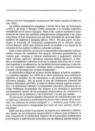 crecen son los inmigrantes económicos del tercer mundo (Colectivo
Ioé, 1997).
La poiítica inrnigratoria española a través de la Ley de Extramjeria
(1985) y de Asilo y Refugio (1984) responde a la filosofia restrictiva
establecida en el marco europeo. Pese a eiio,parece evidente la insu-
ficiencia de todas las medidas administrativas imaginables o en vigor
para kenar el flujo migratorio por ser éste resultado de un brutal dese-
quilibrio de ingresos y recursos Ncca, 1991). Por otra parte, es alar-
mante la situación de tradicional marginación de la minoría gitana
(Calvo Buezas, 1993) que debería servir de modelo a no seguir en la
solución de los nuevos conflictosculturales actuales.
Junto a este colectivo,ya de por si sumamenteheterogéneo cultural-
mente, hemos de considerar los grupos culturales preexistentes en
nuestro pak -lenguas y culturas autonómicas y regionales; entorno
rural / urbano, agrícola / industrial;minorías élnicas (gitanos)- y aten-
der a modalidades culturales fruto de la rápida evolución de la socie-
dad española y la interacción de variables socioeconómicasy educati-
vas con variables culturales -jóvenes, nüios y mayores; corporaciones
y mundo de los negocios; grupos marginados-.
La diversidad cultural es un tema recién llegado al ámbito académi-
co y político español. La LODE en su título preliminar hace referencia
explícita al derecho de los extranjeros a ser incluidos en el sistema
educativo español. Por su parte, la Ley de Ordenación General del
Sistema Educativo (LOGSE),si bien no dedica ninglln capítulo especí-
fico a la diversidad c u l W y su tratamiento educativo,introduce en su
Tíhilo Preliminar el principio del '?espeto a los derechos y Libertades
fundamentales dentro de los principios democráticos de convivencia y
del ejercicio de la tolerancia y de la libertad': a la vez que señala:
'la educación completa sjgnfica desarrollo de habilidadespara vivir
en libertad, toleranciay solidaridad de forma criticadentro de la socie-
dad con sistemas de valores múltiples"'...) "vehfculopara luchar con-
tra la discriminacióny desigualdad por razón de raza, género, credo o
ideología':
Entre sus fines están el promover el respeto por derechos y liberta-
des dentro de los principios democráticos y educar para promover la
paz, cooperación y solidaridad.Algunos de los principios establecidos
para regular la intervención educativa son de especial interbs desde la
 