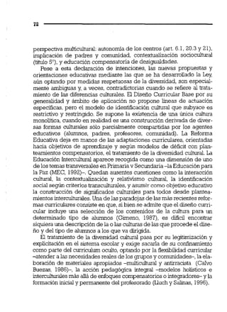 perspectiva multicultural:autonomía de los centros (art. 6.1,20.3y 21),
implicación de padres y comunidad, contextualización sociocultural
(titulo5 O ) , y educación compensatoria de desigualdades.
Pese a esta declaración de intenciones, las nuwas propuestas y
orientaciones educativas mediante las que se ha desarrollado la Ley,
aún optando por medidas respetuosas de la diversidad, son especial-
mente ambiguas y, a veces, contradictorias cuando se refiere al trata-
miento de las diferencias culturales. El Diseño Curricular Base por su
generalidad y ámbito de aplicación no propone b e a s de actuacidn
específicas, pero el modelo de identificación cultural que subyace es
restrictivo y restringido. Se supone la existencia de una única cultura
monolítica, cuando en realidad es una construcción derivada de diver-
sas formas culturaies sólo parcialmente compartidas por los agentes
educativos (alumnos, padres, profesores, comunidad). La Reforma
Educativa deja en manos de las adaptaciones curriculares, orientadas
hacia objetivos de aprendizaje y según modelos de dhficit con plan-
teamientos compensatorios,el tratamiento de la diversidad cultural.La
Educación Interculturalaaarece recoaida como una dimensión de uno<
de los temas transvers~lesen Prunaria v Secundaria-la Educacion para
la Paz (MEC, 1992)- Quedan ausenres cuesriones como la mreraccion
c u l m , la contextualización y relativismo cultural, la identificación
socialsegún criteriostransculturales,y asumir como objetivo educativo
la construcción de s i ~ i c a d o sculturaies para todos desde plantea-
mientos interculturales.Una de las paradojas de las más recientes refor-
mas curriculares consisteen que,sibien se admite que el diseño curri-
cular incluve una selección de los contenidos de la cultura aara un
determinado tipo de alumnos (Gimeno, 1987), es dificil eikontrar
siquierauna descripción de la o las culturasde las que procede el dise-. .
i ~ o - ~del tipo de alÜmnos a los que va dirigida.
El tratamiento de la diversidad cultural pasa por su legitimización y
explicitación en el sistema escolar y exige sacarla de su confinamiento
como parte del curriculum oculto, optando por la Bemilidad curricular
-atender a las necesidades reales de los gruposy comunidades-, la ela-
boración de materiales apropiados -multicultural y antirracista (CaIvo
Buezas, 1986)-, la acción pedagógica integral -modelos holísticos e
interculturalesmás aüáde enfoques compensatorioso integradores- y la
formación inicialy permanente del profesorado (Lluchy Salinas, 1996).
 
